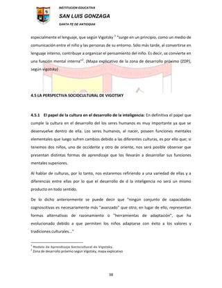 INSTITUCION EDUCATIVA
SAN LUIS GONZAGA
SANTA FE DE ANTIOQUIA
38
especialmente el lenguaje, que según Vigotsky 1
“surge en un principio, como un medio de
comunicación entre el niño y las personas de su entorno. Sólo más tarde, al convertirse en
lenguaje interno, contribuye a organizar el pensamiento del niño. Es decir, se convierte en
una función mental interna”2
. (Mapa explicativo de la zona de desarrollo próximo (ZDP),
según vigotsky)
4.5 LA PERSPECTIVA SOCIOCULTURAL DE VIGOTSKY
4.5.1 El papel de la cultura en el desarrollo de la inteligencia: En definitiva el papel que
cumple la cultura en el desarrollo del los seres humanos es muy importante ya que se
desenvuelve dentro de ella. Los seres humanos, al nacer, poseen funciones mentales
elementales que luego sufren cambios debido a las diferentes culturas, es por ello que; si
tenemos dos niños, uno de occidente y otro de oriente, nos será posible observar que
presentan distintas formas de aprendizaje que los llevarán a desarrollar sus funciones
mentales superiores.
Al hablar de culturas, por lo tanto, nos estaremos refiriendo a una variedad de ellas y a
diferencias entre ellas por lo que el desarrollo de d la inteligencia no será un mismo
producto en todo sentido.
De lo dicho anteriormente se puede decir que "ningún conjunto de capacidades
cognoscitivas es necesariamente más "avanzado" que otro; en lugar de ello, representan
formas alternativas de razonamiento o "herramientas de adaptación", que ha
evolucionado debido a que permiten los niños adaptarse con éxito a los valores y
tradiciones culturales..."
1
Modelo de Aprendizaje Sociocultural de Vigotsky.
2
Zona de desarrollo próximo según Vigotsky, mapa explicativo
 