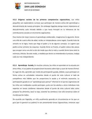 INSTITUCION EDUCATIVA
SAN LUIS GONZAGA
SANTA FE DE ANTIOQUIA
39
4.5.2 Orígenes sociales de las primeras competencias cognoscitivas, Los niños
pequeños son exploradores curiosos que participan de manera activa del aprendizaje y
descubrimiento de nuevos principios. Sin embargo Vygotsky otorga menor importancia al
descubrimiento auto iniciado debido a que hacía hincapié en la relevancia de las
contribuciones sociales al crecimiento cognoscitivo.
Para ilustrar de mejor manera el aprendizaje colaborador, imaginemos lo siguiente: Annie
una niña de cuatro años de edad, recibe un rompecabezas como regalo. Cuando trata de
armarlo no lo logra, hasta que llega el padre y le da algunos consejos. Le sugiere que
podría armar primero las esquinas. Cuando Annie se frustra, el padre coloca dos piezas
que encajan cerca una de la otra de modo que ella lo note y cuando Annie tiene éxito la
estimula y felicita. De este modo, a medida que Annie va entendiendo el proceso, trabaja
cada vez más independiente.
4.5.3 Aprendizaje Guiado, En muchas culturas, los niños no aprenden en la escuela con
otros niños, ni sus padres les proporcionan lecciones sobre tejer y cazar de manera formal.
En lugar de ello, aprenden por medio de participación guiada, debido a que participan en
forma activa en actividades relevantes desde el punto de vista cultural al lado de
compañeros más hábiles que les proporciona la ayuda y el estímulo necesarios. La
participación guiada es un "aprendizaje para pensar" informal en el que las cogniciones de
los niños son moldeadas cuando participan, junto con los adultos u otros individuos más
expertos en tareas cotidianas relevantes desde el punto de vista cultural tales como
preparar los alimentos, lavar la ropa, cosechar las siembras o tan sólo conversas sobre el
mundo que los rodea.
De acuerdo con Vygotsky, un niño usualmente aprende en circunstancias en las que un
guía (por lo general sus padres) le van presentando tareas cognoscitivas, entonces aquí
 