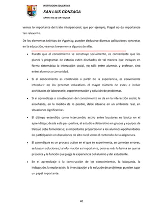 INSTITUCION EDUCATIVA
SAN LUIS GONZAGA
SANTA FE DE ANTIOQUIA
40
vemos lo importante del trato interpersonal, que por ejemplo, Piaget no da importancia
tan relevante.
De los elementos teóricos de Vygotsky, pueden deducirse diversas aplicaciones concretas
en la educación, veamos brevemente algunas de ellas:
 Puesto que el conocimiento se construye socialmente, es conveniente que los
planes y programas de estudio estén diseñados de tal manera que incluyan en
forma sistemática la interacción social, no sólo entre alumnos y profesor, sino
entre alumnos y comunidad.
 Si el conocimiento es construido a partir de la experiencia, es conveniente
introducir en los procesos educativos el mayor número de estas e incluir
actividades de laboratorio, experimentación y solución de problemas.
 Si el aprendizaje o construcción del conocimiento se da en la interacción social, la
enseñanza, en la medida de lo posible, debe situarse en un ambiente real, en
situaciones significativas.
 El diálogo entendido como intercambio activo entre locutores es básico en el
aprendizaje; desde esta perspectiva, el estudio colaborativo en grupos y equipos de
trabajo debe fomentarse; es importante proporcionar a los alumnos oportunidades
de participación en discusiones de alto nivel sobre el contenido de la asignatura.
 El aprendizaje es un proceso activo en el que se experimenta, se cometen errores,
se buscan soluciones; la información es importante, pero es más la forma en que se
presenta y la función que juega la experiencia del alumno y del estudiante.
 En el aprendizaje o la construcción de los conocimientos, la búsqueda, la
indagación, la exploración, la investigación y la solución de problemas pueden jugar
un papel importante.
 