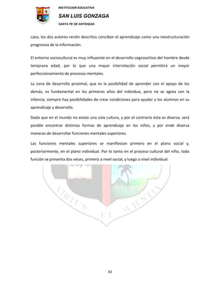 INSTITUCION EDUCATIVA
SAN LUIS GONZAGA
SANTA FE DE ANTIOQUIA
42
caso, los dos autores recién descritos conciben el aprendizaje como una reestructuración
progresiva de la información.
El entorno sociocultural es muy influyente en el desarrollo cognoscitivo del hombre desde
temprana edad, por lo que una mayor interrelación social permitirá un mayor
perfeccionamiento de procesos mentales.
La zona de desarrollo proximal, que es la posibilidad de aprender con el apoyo de los
demás, es fundamental en los primeros años del individuo, pero no se agota con la
infancia; siempre hay posibilidades de crear condiciones para ayudar a los alumnos en su
aprendizaje y desarrollo.
Dado que en el mundo no existe una sola cultura, y por el contrario ésta es diversa, será
posible encontrar distintas formas de aprendizaje en los niños, y por ende diversa
maneras de desarrollar funciones mentales superiores.
Las funciones mentales superiores se manifiestan primero en el plano social y,
posteriormente, en el plano individual. Por lo tanto en el proceso cultural del niño, toda
función se presenta dos veces, primero a nivel social, y luego a nivel individual.
 