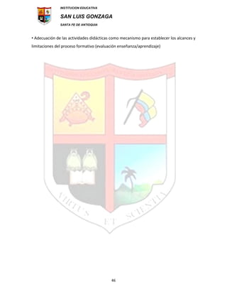 INSTITUCION EDUCATIVA
SAN LUIS GONZAGA
SANTA FE DE ANTIOQUIA
46
• Adecuación de las actividades didácticas como mecanismo para establecer los alcances y
limitaciones del proceso formativo (evaluación enseñanza/aprendizaje)
 
