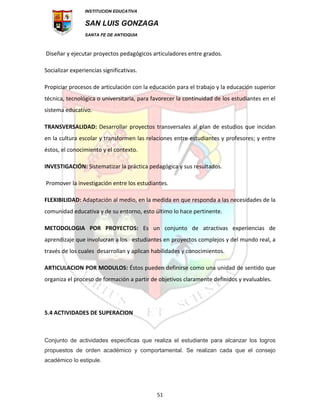 INSTITUCION EDUCATIVA
SAN LUIS GONZAGA
SANTA FE DE ANTIOQUIA
51
Diseñar y ejecutar proyectos pedagógicos articuladores entre grados.
Socializar experiencias significativas.
Propiciar procesos de articulación con la educación para el trabajo y la educación superior
técnica, tecnológica o universitaria, para favorecer la continuidad de los estudiantes en el
sistema educativo.
TRANSVERSALIDAD: Desarrollar proyectos transversales al plan de estudios que incidan
en la cultura escolar y transformen las relaciones entre estudiantes y profesores; y entre
éstos, el conocimiento y el contexto.
INVESTIGACIÓN: Sistematizar la práctica pedagógica y sus resultados.
Promover la investigación entre los estudiantes.
FLEXIBILIDAD: Adaptación al medio, en la medida en que responda a las necesidades de la
comunidad educativa y de su entorno, esto último lo hace pertinente.
METODOLOGIA POR PROYECTOS: Es un conjunto de atractivas experiencias de
aprendizaje que involucran a los estudiantes en proyectos complejos y del mundo real, a
través de los cuales desarrollan y aplican habilidades y conocimientos.
ARTICULACION POR MODULOS: Éstos pueden definirse como una unidad de sentido que
organiza el proceso de formación a partir de objetivos claramente definidos y evaluables.
5.4 ACTIVIDADES DE SUPERACION
Conjunto de actividades especificas que realiza el estudiante para alcanzar los logros
propuestos de orden académico y comportamental. Se realizan cada que el consejo
académico lo estipule.
 