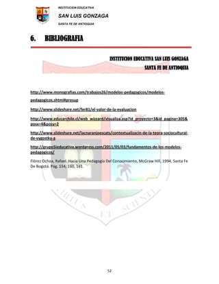INSTITUCION EDUCATIVA
SAN LUIS GONZAGA
SANTA FE DE ANTIOQUIA
52
6. BIBLIOGRAFIA
INSTITUCION EDUCATIVA SAN LUIS GONZAGA
SANTA FE DE ANTIOQUIA
http://www.monografias.com/trabajos26/modelos-pedagogicos/modelos-
pedagogicos.shtml#presup
http://www.slideshare.net/fer81/el-valor-de-la-evaluacion
http://www.educarchile.cl/web_wizzard/visualiza.asp?id_proyecto=3&id_pagina=305&
posx=4&posy=2
http://www.slideshare.net/lacnaranjoescats/contextualizacin-de-la-teora-sociocultural-
de-vygostky-a
http://grupo5ieducativa.wordpress.com/2011/05/03/fundamentos-de-los-modelos-
pedagogicos/
Flórez Ochoa, Rafael. Hacia Una Pedagogía Del Conocimiento, McGraw Hill, 1994, Santa Fe
De Bogotá. Pág. 154, 160, 161.
 