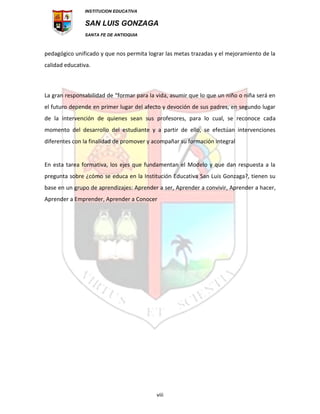 INSTITUCION EDUCATIVA
SAN LUIS GONZAGA
SANTA FE DE ANTIOQUIA
viii
pedagógico unificado y que nos permita lograr las metas trazadas y el mejoramiento de la
calidad educativa.
La gran responsabilidad de “formar para la vida, asumir que lo que un niño o niña será en
el futuro depende en primer lugar del afecto y devoción de sus padres, en segundo lugar
de la intervención de quienes sean sus profesores, para lo cual, se reconoce cada
momento del desarrollo del estudiante y a partir de ello, se efectúan intervenciones
diferentes con la finalidad de promover y acompañar su formación integral
En esta tarea formativa, los ejes que fundamentan el Modelo y que dan respuesta a la
pregunta sobre ¿cómo se educa en la Institución Educativa San Luis Gonzaga?, tienen su
base en un grupo de aprendizajes: Aprender a ser, Aprender a convivir, Aprender a hacer,
Aprender a Emprender, Aprender a Conocer
 