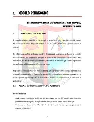 9
1. MODELO PEDAGOGICO
INSTITUCION EDUCATIVA SAN LUIS GONZAGA SANTA FE DE ANTIOQUIA,
ANTIOQUIA, COLOMBIA
1.1 CONCEPTUALIZACIÓN DEL MODELO
El modelo pedagógico es el soporte de toda la acción educativa concebida en el Proyecto
Educativo Institucional (PEI) y posibilita a su vez, la validez, coherencia y pertinencia de la
misma.
En este marco, define la idea de hombre, de sociedad para la que se forma, la posición
epistemológica, los principios, valores e intenciones formativas, competencias por
desarrollar, rol del estudiante, del docente, ambientes de aprendizaje, sistema y procesos
de evaluación, didácticas específicas, entre otros.
Según (Rafael Flórez Ochoa) “Un modelo pedagógico es la representación de las relaciones
que predominan en el acto de enseñar, es también un paradigma que puede coexistir con
otros y que sirve para organizar la búsqueda de nuevos conocimientos en el campo de la
pedagogía"
1.2 ALGUNAS DEFINICIONES CONSULTADAS AL RESPECTO
Diseño didáctico
 Proyectos de medios de ambiente de aprendizaje en que los sujetos que aprenden
pueden elaborar objetiva y subjetivamente importantes tareas de aprendizaje.
 Tienen su aporte en el modelo didáctico (reconstrucciones de segundo grado de la
realidad pedagógica).
 