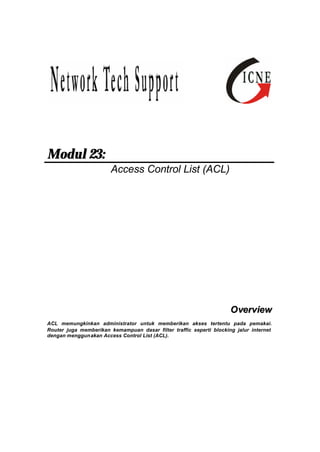 Modul 23: 
Access Control List (ACL) 
Overview 
ACL memungkinkan administrator untuk memberikan akses tertentu pada pemakai. 
Router juga memberikan kemampuan dasar filter traffic seperti blocking jalur internet 
dengan menggunakan Access Control List (ACL). 
 