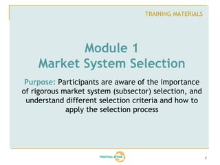 TRAINING MATERIALS




           Module 1
    Market System Selection
 Purpose: Participants are aware of the importance
of rigorous market system (subsector) selection, and
 understand different selection criteria and how to
             apply the selection process




                                                        1
 