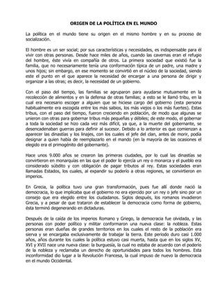 ORIGEN DE LA POLÍTICA EN EL MUNDO

La política en el mundo tiene su origen en el mismo hombre y en su proceso de
socialización.

El hombre es un ser social; por sus características y necesidades, es indispensable para él
vivir con otras personas. Desde hace miles de años, cuando las cavernas eran el refugio
del hombre, éste vivía en compañía de otros. La primera sociedad que existió fue la
familia, que no necesariamente tenía una conformación típica de un padre, una madre y
unos hijos; sin embargo, en ese momento se convirtió en el núcleo de la sociedad, siendo
este el punto en el que aparece la necesidad de encargar a una persona de dirigir y
organizar a las otras; es decir, la necesidad de un gobierno.

Con el paso del tiempo, las familias se agruparon para ayudarse mutuamente en la
recolección de alimentos y en la defensa de otras familias; a esto se le llamó tribu, en la
cual era necesario escoger a alguien que se hiciese cargo del gobierno (esta persona
habitualmente era escogida entre los más sabios, los más viejos o los más fuertes). Estas
tribus, con el paso del tiempo, fueron creciendo en población, de modo que algunas se
unieron con otras para gobernar tribus más pequeñas y débiles; de este modo, el gobernar
a toda la sociedad se hizo cada vez más difícil, ya que, a la muerte del gobernante, se
desencadenaban guerras para definir al sucesor. Debido a lo anterior es que comienzan a
aparecer las dinastías y los linajes, con los cuales el jefe del clan, antes de morir, podía
designar a quien había de reemplazarlo en el mando (en la mayoría de las ocasiones el
elegido era el primogénito del gobernante).

Hace unos 9.000 años se crearon las primeras ciudades, por lo cual las dinastías se
convirtieron en monarquías en las que el poder lo ejercía un rey o monarca y el pueblo era
considerado súbdito y con obligación de pagar tributos al rey. Estas sociedades eran
llamadas Estados, los cuales, al expandir su poderío a otras regiones, se convirtieron en
imperios.

En Grecia, la política tuvo una gran transformación, pues fue allí donde nació la
democracia, lo que implicaba que el gobierno no era ejercido por un rey o jefe sino por un
consejo que era elegido entre los ciudadanos. Siglos después, los romanos invadieron
Grecia, y a pesar de que trataron de establecer la democracia como forma de gobierno,
ésta terminó degenerando en dictaduras.

Después de la caída de los imperios Romano y Griego, la democracia fue olvidada, y las
personas con poder político y militar conformaron una nueva clase: la nobleza. Estas
personas eran dueñas de grandes territorios en los cuales el resto de la población era
sierva y se encargaba exclusivamente de trabajar la tierra. Este periodo duro casi 1.000
años, años durante los cuales la política estuvo casi muerta, hasta que en los siglos XV,
XVI y XVII nace una nueva clase: la burguesía, la cual no estaba de acuerdo con el poderío
de la nobleza y reclamaba un derecho de oportunidades para todos los hombres. Esta
inconformidad dio lugar a la Revolución Francesa, la cual impuso de nuevo la democracia
en el mundo Occidental.
 