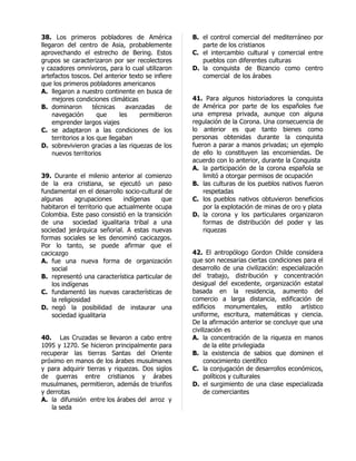 38. Los primeros pobladores de América             B. el control comercial del mediterráneo por
llegaron del centro de Asia, probablemente            parte de los cristianos
aprovechando el estrecho de Bering. Estos          C. el intercambio cultural y comercial entre
grupos se caracterizaron por ser recolectores         pueblos con diferentes culturas
y cazadores omnívoros, para lo cual utilizaron     D. la conquista de Bizancio como centro
artefactos toscos. Del anterior texto se infiere      comercial de los árabes
que los primeros pobladores americanos
A. llegaron a nuestro continente en busca de
    mejores condiciones climáticas                 41. Para algunos historiadores la conquista
B. dominaron        técnicas    avanzadas     de   de América por parte de los españoles fue
    navegación        que     les   permitieron    una empresa privada, aunque con alguna
    emprender largos viajes                        regulación de la Corona. Una consecuencia de
C. se adaptaron a las condiciones de los           lo anterior es que tanto bienes como
    territorios a los que llegaban                 personas obtenidas durante la conquista
D. sobrevivieron gracias a las riquezas de los     fueron a parar a manos privadas; un ejemplo
    nuevos territorios                             de ello lo constituyen las encomiendas. De
                                                   acuerdo con lo anterior, durante la Conquista
                                                   A. la participación de la corona española se
39. Durante el milenio anterior al comienzo            limitó a otorgar permisos de ocupación
de la era cristiana, se ejecutó un paso            B. las culturas de los pueblos nativos fueron
fundamental en el desarrollo socio-cultural de         respetadas
algunas       agrupaciones    indígenas   que      C. los pueblos nativos obtuvieron beneficios
habitaron el territorio que actualmente ocupa          por la explotación de minas de oro y plata
Colombia. Este paso consistió en la transición     D. la corona y los particulares organizaron
de una sociedad igualitaria tribal a una               formas de distribución del poder y las
sociedad jerárquica señorial. A estas nuevas           riquezas
formas sociales se les denominó cacicazgos.
Por lo tanto, se puede afirmar que el
cacicazgo                                          42. El antropólogo Gordon Childe considera
A. fue una nueva forma de organización             que son necesarias ciertas condiciones para el
    social                                         desarrollo de una civilización: especialización
B. representó una característica particular de     del trabajo, distribución y concentración
    los indígenas                                  desigual del excedente, organización estatal
C. fundamentó las nuevas características de        basada en la residencia, aumento del
    la religiosidad                                comercio a larga distancia, edificación de
D. negó la posibilidad de instaurar una            edificios monumentales, estilo artístico
    sociedad igualitaria                           uniforme, escritura, matemáticas y ciencia.
                                                   De la afirmación anterior se concluye que una
                                                   civilización es
40. Las Cruzadas se llevaron a cabo entre          A. la concentración de la riqueza en manos
1095 y 1270. Se hicieron principalmente para            de la elite privilegiada
recuperar las tierras Santas del Oriente           B. la existencia de sabios que dominen el
próximo en manos de los árabes musulmanes               conocimiento científico
y para adquirir tierras y riquezas. Dos siglos     C. la conjugación de desarrollos económicos,
de guerras entre cristianos y árabes                    políticos y culturales
musulmanes, permitieron, además de triunfos        D. el surgimiento de una clase especializada
y derrotas                                              de comerciantes
A. la difunsión entre los árabes del arroz y
    la seda
 