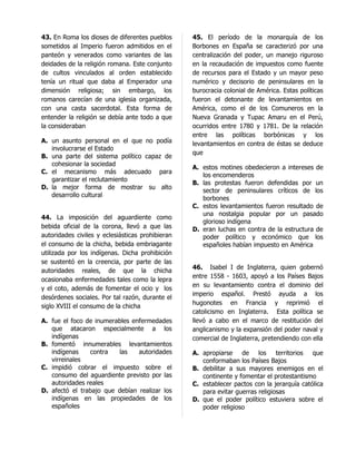 43. En Roma los dioses de diferentes pueblos      45. El período de la monarquía de los
sometidos al Imperio fueron admitidos en el       Borbones en España se caracterizó por una
panteón y venerados como variantes de las         centralización del poder, un manejo riguroso
deidades de la religión romana. Este conjunto     en la recaudación de impuestos como fuente
de cultos vinculados al orden establecido         de recursos para el Estado y un mayor peso
tenía un ritual que daba al Emperador una         numérico y decisorio de peninsulares en la
dimensión religiosa; sin embargo, los             burocracia colonial de América. Estas políticas
romanos carecían de una iglesia organizada,       fueron el detonante de levantamientos en
con una casta sacerdotal. Esta forma de           América, como el de los Comuneros en la
entender la religión se debía ante todo a que     Nueva Granada y Tupac Amaru en el Perú,
la consideraban                                   ocurridos entre 1780 y 1781. De la relación
                                                  entre las políticas borbónicas y los
A. un asunto personal en el que no podía          levantamientos en contra de éstas se deduce
   involucrarse el Estado
                                                  que
B. una parte del sistema político capaz de
   cohesionar la sociedad
                                                  A. estos motines obedecieron a intereses de
C. el mecanismo más adecuado para
                                                     los encomenderos
   garantizar el reclutamiento
                                                  B. las protestas fueron defendidas por un
D. la mejor forma de mostrar su alto
                                                     sector de peninsulares críticos de los
   desarrollo cultural
                                                     borbones
                                                  C. estos levantamientos fueron resultado de
                                                     una nostalgia popular por un pasado
44. La imposición del aguardiente como
                                                     glorioso indígena
bebida oficial de la corona, llevó a que las      D. eran luchas en contra de la estructura de
autoridades civiles y eclesiásticas prohibieran      poder político y económico que los
el consumo de la chicha, bebida embriagante          españoles habían impuesto en América
utilizada por los indígenas. Dicha prohibición
se sustentó en la creencia, por parte de las
                                                  46. Isabel I de Inglaterra, quien gobernó
autoridades reales, de que la chicha
                                                  entre 1558 - 1603, apoyó a los Países Bajos
ocasionaba enfermedades tales como la lepra
                                                  en su levantamiento contra el dominio del
y el coto, además de fomentar el ocio y los
                                                  imperio español. Prestó ayuda a los
desórdenes sociales. Por tal razón, durante el
                                                  hugonotes en Francia y reprimió el
siglo XVIII el consumo de la chicha
                                                  catolicismo en Inglaterra. Esta política se
A. fue el foco de inumerables enfermedades        llevó a cabo en el marco de restitución del
   que atacaron especialmente a los               anglicanismo y la expansión del poder naval y
   indígenas                                      comercial de Inglaterra, pretendiendo con ella
B. fomentó innumerables levantamientos
   indígenas    contra   las    autoridades       A. apropiarse de los territorios que
   virreinales                                       conformaban los Países Bajos
C. impidió cobrar el impuesto sobre el            B. debilitar a sus mayores enemigos en el
   consumo del aguardiente previsto por las          continente y fomentar el protestantismo
   autoridades reales                             C. establecer pactos con la jerarquía católica
D. afectó el trabajo que debían realizar los         para evitar guerras religiosas
   indígenas en las propiedades de los            D. que el poder político estuviera sobre el
   españoles                                         poder religioso
 