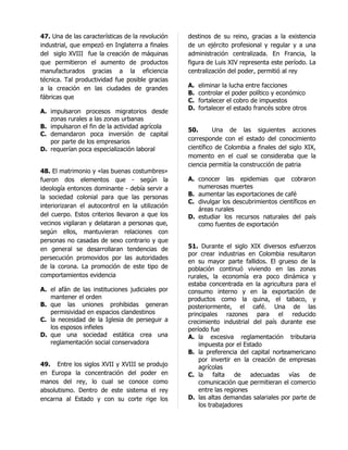 47. Una de las características de la revolución   destinos de su reino, gracias a la existencia
industrial, que empezó en Inglaterra a finales    de un ejército profesional y regular y a una
del siglo XVIII fue la creación de máquinas       administración centralizada. En Francia, la
que permitieron el aumento de productos           figura de Luis XIV representa este período. La
manufacturados gracias a la eficiencia            centralización del poder, permitió al rey
técnica. Tal productividad fue posible gracias
a la creación en las ciudades de grandes          A.   eliminar la lucha entre facciones
                                                  B.   controlar el poder político y económico
fábricas que
                                                  C.   fortalecer el cobro de impuestos
                                                  D.   fortalecer el estado francés sobre otros
A. impulsaron procesos migratorios desde
   zonas rurales a las zonas urbanas
B. impulsaron el fin de la actividad agrícola
                                                  50.       Una de las siguientes acciones
C. demandaron poca inversión de capital
   por parte de los empresarios                   corresponde con el estado del conocimiento
D. requerían poca especialización laboral         científico de Colombia a finales del siglo XIX,
                                                  momento en el cual se consideraba que la
                                                  ciencia permitía la construcción de patria
48. El matrimonio y «las buenas costumbres»
fueron dos elementos que - según la               A. conocer las epidemias que cobraron
ideología entonces dominante - debía servir a        numerosas muertes
la sociedad colonial para que las personas        B. aumentar las exportaciones de café
                                                  C. divulgar los descubrimientos científicos en
interiorizaran el autocontrol en la utilización
                                                     áreas rurales
del cuerpo. Estos criterios llevaron a que los    D. estudiar los recursos naturales del país
vecinos vigilaran y delataran a personas que,        como fuentes de exportación
según ellos, mantuvieran relaciones con
personas no casadas de sexo contrario y que
en general se desarrollaran tendencias de         51. Durante el siglo XIX diversos esfuerzos
                                                  por crear industrias en Colombia resultaron
persecución promovidos por las autoridades
                                                  en su mayor parte fallidos. El grueso de la
de la corona. La promoción de este tipo de        población continuó viviendo en las zonas
comportamientos evidencia                         rurales, la economía era poco dinámica y
                                                  estaba concentrada en la agricultura para el
A. el afán de las instituciones judiciales por    consumo interno y en la exportación de
   mantener el orden                              productos como la quina, el tabaco, y
B. que las uniones prohibidas generan             posteriormente, el café. Una de las
   permisividad en espacios clandestinos          principales razones para el reducido
C. la necesidad de la Iglesia de perseguir a      crecimiento industrial del país durante ese
   los esposos infieles                           período fue
D. que una sociedad estática crea una             A. la excesiva reglamentación tributaria
   reglamentación social conservadora                 impuesta por el Estado
                                                  B. la preferencia del capital norteamericano
                                                      por invertir en la creación de empresas
49. Entre los siglos XVII y XVIII se produjo          agrícolas
en Europa la concentración del poder en           C. la     falta   de   adecuadas    vías   de
manos del rey, lo cual se conoce como                 comunicación que permitieran el comercio
absolutismo. Dentro de este sistema el rey            entre las regiones
encarna al Estado y con su corte rige los         D. las altas demandas salariales por parte de
                                                      los trabajadores
 