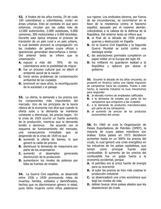 52. A finales de los años treinta, 29 de cada    sus rigores. Los sindicatos obreros, por fuerza
100 colombianos y colombianas, vivían en         de las circunstancias, se convirtieron en la
áreas urbanas. Esto se constata en que para      llave de la resistencia contra el fascismo
entonces, circulan por las calles más de         español, apoyado por el nazismo alemán,
12.000 automóviles, 2.000 autobuses, 6.000       colocándose a la cabeza de la defensa de la
camiones, 300 motocicletas y 6.000 bicicletas.   República. Del anterior texto se infiere que
Durante esta época empieza el proceso de         A. el final de la década de 1930 produjo
transición de un país rural a un país urbano,        guerras y destrucción en España
lo cual también provocó la congregación -en      B. en la Guerra Civil Española y la Segunda
las ciudades- de gentes cuyos oficios o              Guerra Mundial se luchó contra una
apariencias generaban desconfianza o temor.          ideología similar
Del anterior texto se infiere que la             C. las asociaciones gremiales cumplieron un
urbanización                                         papel militar en la Europa del siglo XX
A. expuso a más del            70%     de los    D. los militares no guardaron lealtad a la
    colombianos ante la posibilidad de migrar        República y optaron por atacar al
B. fue un proceso cultural que no alteró el          gobierno
    ambiente social de la nación
C. inició serios problemas de contaminación
    ambiental de las ciudades                    55. Durante la década de los años cincuenta, se
D. promovió en esos años, la reconfiguración     presentó en América Latina una rápida migración
    de la sociedad y el paisaje                  de campesinos hacia las ciudades. Frente a este
                                                 hecho, la naciente industria no tuvo mecanismos
                                                 para responder
                                                 A. al elevado número de empleados calificados
53. La oferta, la demanda y los precios son      B. a la demanda de empleo por parte de los
los componentes más importantes del                  campesinos que emigraron a las ciudades
mercado. Uno de los principios de la teoría      C. a la demanda de productos manufacturados
clásica de la economía nos dice que cuando la        por parte de los campesinos
oferta sube y la demanda se mantiene             D. al aumento de precios de los productos
constante o disminuye, los precios bajan. En         provenientes del campo
la crisis de 1929 ocurrió un fuerte aumento
de la producción, mientras que la demanda
tendió a disminuir.      De acuerdo con el       56. En 1960 se creó la Organización de
esquema de funcionamiento del mercado,           Países Exportadores de Petróleo (OPEP), la
una     consecuencia inmediata      que se       mayoría de cuyos países miembros son
desprende de la crisis de 1929 es que            árabes. Estos países en 1973 decidieron
A. aumentó la oferta de bienes, lo que           aumentar hasta en un 300% los precios del
    generó la caída de precios                   crudo, lo cual generó una crisis energética en
B. disminuyó la demanda de maquinaria por        las industrias de los países capitalistas, que
    parte de los empresarios                     tenían     como      principal  fuente     este
C. aumentó       el   desempleo    generando     combustible. El aumento de los precios del
    disminución de la producción                 combustible fue un golpe fuerte a la
D. aumentaron los niveles de pobreza por         economía occidental, porque
    falta de fuentes de empleo                   A. el petróleo era la única fuente de energía
                                                     para su economía
                                                 B. al subir los precios se hizo más costosa la
54. La Guerra Civil española, se desarrolló          producción industrial
entre 1936 y 1939 provocando miles de            C. se desencadenó una crisis económica que
muertos, heridos, exiliados y damnificados,          bajó los niveles de vida
hechos que no discriminaron género ni edad,      D. debían buscar otros países aliados que les
pues tanto mujeres como niños padecieron             abastecieran de crudo
 