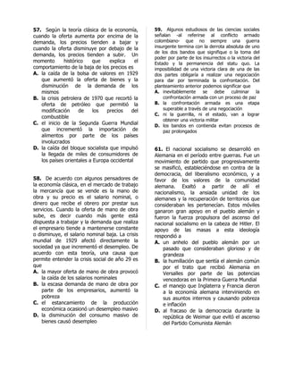 57. Según la teoría clásica de la economía,       59. Algunos estudiosos de las ciencias sociales
cuando la oferta aumenta por encima de la         señalan -al referirse al conflicto armado
demanda, los precios tienden a bajar y            colombiano- que no siempre una guerra
cuando la oferta disminuye por debajo de la       insurgente termina con la derrota absoluta de uno
                                                  de los dos bandos que signifique o la toma del
demanda, los precios tienden a subir. Un
                                                  poder por parte de los insurrectos o la victoria del
momento       histórico   que     explica    el   Estado y la permanencia del statu quo. La
comportamiento de la baja de los precios es       imposibilidad de una victoria clara de una de las
A. la caída de la bolsa de valores en 1929        dos partes obligaría a realizar una negociación
   que aumentó la oferta de bienes y la           para dar por terminada la confrontación. Del
   disminución de la demanda de los               planteamiento anterior podemos significar que
   mismos                                         A. inevitablemente     se     debe   culminar     la
B. la crisis petrolera de 1970 que recortó la         confrontación armada con un proceso de paz
   oferta de petróleo que permitió la             B. la confrontación armada es una etapa
   modificación      de    los   precios   del        superable a través de una negociación
                                                  C. ni la guerrilla, ni el estado, van a lograr
   combustible
                                                      obtener una victoria militar
C. el inicio de la Segunda Guerra Mundial         D. los bandos en contienda evitan procesos de
   que incrementó la importación de                   paz prolongados
   alimentos por parte de los países
   involucrados
D. la caída del bloque socialista que impulsó     61. El nacional socialismo se desarrolló en
   la llegada de miles de consumidores de         Alemania en el período entre guerras. Fue un
   los países orientales a Europa occidental      movimiento de partido que progresivamente
                                                  se masificó, estableciéndose en contra de la
                                                  democracia, del liberalismo económico, y a
58. De acuerdo con algunos pensadores de          favor de los valores de la comunidad
la economía clásica, en el mercado de trabajo     alemana. Exaltó a partir de allí el
la mercancía que se vende es la mano de           nacionalismo, la ansiada unidad de los
obra y su precio es el salario nominal, o         alemanes y la recuperación de territorios que
dinero que recibe el obrero por prestar sus       consideraban les pertenecían. Estos móviles
servicios. Cuando la oferta de mano de obra       ganaron gran apoyo en el pueblo alemán y
sube, es decir cuando más gente está              fueron la fuerza propulsora del ascenso del
dispuesta a trabajar y la demanda que realiza     nacional socialismo en la cabeza de Hitler. El
el empresario tiende a mantenerse constante       apoyo de las masas a esta ideología
o disminuye, el salario nominal baja. La crisis   respondió a
mundial de 1929 afectó directamente la            A. un anhelo del pueblo alemán por un
sociedad ya que incrementó el desempleo. De           pasado que consideraban glorioso y de
acuerdo con esta teoría, una causa que                grandeza
permite entender la crisis social de año 29 es    B. la humillación que sentía el alemán común
que                                                   por el trato que recibió Alemania en
A. la mayor oferta de mano de obra provocó            Versalles por parte de las potencias
    la caída de los salarios nominales                vencedoras en la Primera Guerra Mundial
B. la escasa demanda de mano de obra por          C. el manejo que Inglaterra y Francia dieron
    parte de los empresarios, aumentó la              a la economía alemana interviniendo en
    pobreza                                           sus asuntos internos y causando pobreza
C. el estancamiento de la producción                  e inflación
    económica ocasionó un desempleo masivo        D. al fracaso de la democracia durante la
D. la disminución del consumo masivo de               república de Weimar que evitó el ascenso
    bienes causó desempleo                            del Partido Comunista Alemán
 
