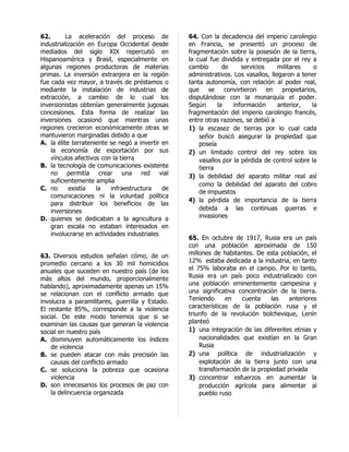 62.       La aceleración del proceso de           64. Con la decadencia del imperio carolingio
industrialización en Europa Occidental desde      en Francia, se presentó un proceso de
mediados del siglo XIX repercutió en              fragmentación sobre la posesión de la tierra,
Hispanoamérica y Brasil, especialmente en         la cual fue dividida y entregada por el rey a
algunas regiones productoras de materias          cambio       de     servicios     militares   o
primas. La inversión extranjera en la región      administrativos. Los vasallos, llegaron a tener
fue cada vez mayor, a través de préstamos o       tanta autonomía, con relación al poder real,
mediante la instalación de industrias de          que     se    convirtieron en propietarios,
extracción, a cambio de lo cual los               disputándose con la monarquía el poder.
inversionistas obtenían generalmente jugosas      Según      la    información      anterior,  la
concesiones. Esta forma de realizar las           fragmentación del imperio carolingio francés,
inversiones ocasionó que mientras unas            entre otras razones, se debió a
regiones crecieron económicamente otras se        1) la escasez de tierras por lo cual cada
mantuvieron marginadas debido a que                   señor buscó asegurar la propiedad que
A. la élite terrateniente se negó a invertir en       poseía
    la economía de exportación por sus            2) un limitado control del rey sobre los
    vínculos afectivos con la tierra                  vasallos por la pérdida de control sobre la
B. la tecnología de comunicaciones existente          tierra
    no permitía crear una red vial                3) la debilidad del aparato militar real así
    suficientemente amplia
                                                      como la debilidad del aparato del cobro
C. no      existía   la    infraestructura   de
                                                      de impuestos
    comunicaciones ni la voluntad política
                                                  4) la pérdida de importancia de la tierra
    para distribuir los beneficios de las
    inversiones                                       debida a las continuas guerras e
D. quienes se dedicaban a la agricultura a            invasiones
    gran escala no estaban interesados en
    involucrarse en actividades industriales
                                                  65. En octubre de 1917, Rusia era un país
                                                  con una población aproximada de 150
63. Diversos estudios señalan cómo, de un         millones de habitantes. De esta población, el
promedio cercano a los 30 mil homicidios          12% estaba dedicada a la industria, en tanto
anuales que suceden en nuestro país (de los       el 75% laboraba en el campo. Por lo tanto,
más altos del mundo, proporcionalmente            Rusia era un país poco industrializado con
hablando), aproximadamente apenas un 15%          una población eminentemente campesina y
se relacionan con el conflicto armado que         una significativa concentración de la tierra.
involucra a paramilitares, guerrilla y Estado.    Teniendo      en   cuenta    las    anteriores
El restante 85%, corresponde a la violencia       características de la población rusa y el
social. De este modo tenemos que si se            triunfo de la revolución bolchevique, Lenín
examinan las causas que generan la violencia      planteó
social en nuestro país                            1) una integración de las diferentes etnias y
A. disminuyen automáticamente los índices             nacionalidades que existían en la Gran
    de violencia                                      Rusia
B. se pueden atacar con más precisión las         2) una política de industrialización y
    causas del conflicto armado                       explotación de la tierra junto con una
C. se soluciona la pobreza que ocasiona               transformación de la propiedad privada
    violencia                                     3) concentrar esfuerzos en aumentar la
D. son innecesarios los procesos de paz con           producción agrícola para alimentar al
    la delincuencia organizada                        pueblo ruso
 