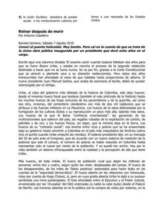 4) la Unión Soviética desistiera de prestar         temor a una represalia de los Estados
   ayuda a los revolucionarios cubanos por          Unidos


Reinar después de morir
Por Antonio Caballero

Revista Semana, Sábado 7 Agosto 2010
Conocí el puente helicoidal. Muy bonito. Pero caí en la cuenta de que se trata de
la única obra pública inaugurada por un presidente que duró ocho años en el
cargo.

Escribí aquí una columna titulada 'El sexenio vacío' cuando todavía faltaban dos años para
que se fuera Álvaro Uribe, y estaba en marcha el proceso de la segunda reelección
destinado a hacer que no se fuera nunca. Se va por fin, gracias a la Corte Constitucional
que se atrevió a plantarle cara a su obsesión reeleccionista. Pero estos dos años
transcurridos han ahondado el vacío de que hablaba hasta proporciones de abismo. El
nuevo presidente Juan Manuel Santos, que acaba de asomarse al borde, debió de quedar
sobrecogido por el vértigo.

Uribe, al cabo del gobierno más dilatado de la historia de Colombia, solo deja huecos:
desde el inmenso hueco fiscal que bosteza (también el más profundo de la historia) hasta
los muchos huecos de las fosas comunes de los paramilitares y de la guerrilla, así como
ese otro, inmenso, del cementerio clandestino con más de dos mil cadáveres que se
atribuye a las fuerzas militares en La Macarena. Los huecos de la selva deforestada por la
fumigación de los cultivos ilícitos y su reproducción un poco más allá, talando más selva.
Los huecos de la que él llama "confianza inversionista": las ganancias de las
multinacionales que salieron del país, las regalías robadas de la explotación de carbón, de
petróleo y de oro, y los huecos físicos, sin tapar, que la minería deja en la tierra. Los
huecos de su "cohesión social": esa brecha entre ricos y pobres que se ha ensanchado
bajo su gobierno hasta convertir a Colombia en el país más inequitativo de América Latina
(era el quinto cuando Uribe empuñó las riendas). El todavía presidente dijo, en su mensaje
del 20 de julio ante el Congreso, que de acuerdo con un nuevo sistema de medición de la
pobreza que solo él conoce, el número de pobres se había reducido en Colombia hasta
representar solo el nueve por ciento de la población. Y se quedó tan ancho. Hay por lo
visto también un abismo infranqueable entre la realidad y la percepción de ella que tiene
Uribe.

Más huecos, de toda índole. El hueco de población rural que dejan los millones de
personas -entre dos y cuatro, según quién los mida- desplazadas del campo. El hueco de
los desaparecidos, de los miles de 'falsos positivos' asesinados para hacer bulto en las
cuentas de la "seguridad democrática". El hueco abierto en las relaciones con Venezuela,
rotas por cuenta de Hugo Chávez, sí, pero en cuya grieta abierta Uribe le dejó a su sucesor
sembrada una mina quiebrapatas. El foso ahondado entre el Ejecutivo y el Poder Judicial,
envenenado por las 'chuzadas' del DAS ordenadas (a nadie la cabe duda) desde el Palacio
de Nariño. Las troneras abiertas en la fe pública con la compra de votos por notarios, en la
 