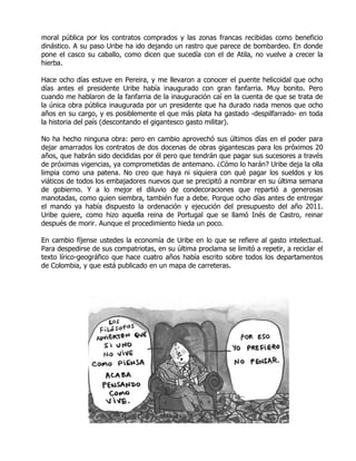 moral pública por los contratos comprados y las zonas francas recibidas como beneficio
dinástico. A su paso Uribe ha ido dejando un rastro que parece de bombardeo. En donde
pone el casco su caballo, como dicen que sucedía con el de Atila, no vuelve a crecer la
hierba.

Hace ocho días estuve en Pereira, y me llevaron a conocer el puente helicoidal que ocho
días antes el presidente Uribe había inaugurado con gran fanfarria. Muy bonito. Pero
cuando me hablaron de la fanfarria de la inauguración caí en la cuenta de que se trata de
la única obra pública inaugurada por un presidente que ha durado nada menos que ocho
años en su cargo, y es posiblemente el que más plata ha gastado -despilfarrado- en toda
la historia del país (descontando el gigantesco gasto militar).

No ha hecho ninguna obra: pero en cambio aprovechó sus últimos días en el poder para
dejar amarrados los contratos de dos docenas de obras gigantescas para los próximos 20
años, que habrán sido decididas por él pero que tendrán que pagar sus sucesores a través
de próximas vigencias, ya comprometidas de antemano. ¿Cómo lo harán? Uribe deja la olla
limpia como una patena. No creo que haya ni siquiera con qué pagar los sueldos y los
viáticos de todos los embajadores nuevos que se precipitó a nombrar en su última semana
de gobierno. Y a lo mejor el diluvio de condecoraciones que repartió a generosas
manotadas, como quien siembra, también fue a debe. Porque ocho días antes de entregar
el mando ya había dispuesto la ordenación y ejecución del presupuesto del año 2011.
Uribe quiere, como hizo aquella reina de Portugal que se llamó Inés de Castro, reinar
después de morir. Aunque el procedimiento hieda un poco.

En cambio fíjense ustedes la economía de Uribe en lo que se refiere al gasto intelectual.
Para despedirse de sus compatriotas, en su última proclama se limitó a repetir, a reciclar el
texto lírico-geográfico que hace cuatro años había escrito sobre todos los departamentos
de Colombia, y que está publicado en un mapa de carreteras.
 