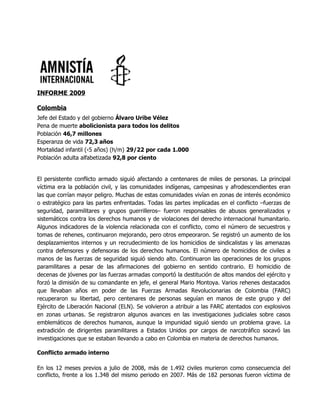 INFORME 2009

Colombia
Jefe del Estado y del gobierno Álvaro Uribe Vélez
Pena de muerte abolicionista para todos los delitos
Población 46,7 millones
Esperanza de vida 72,3 años
Mortalidad infantil (‹5 años) (h/m) 29/22 por cada 1.000
Población adulta alfabetizada 92,8 por ciento


El persistente conflicto armado siguió afectando a centenares de miles de personas. La principal
víctima era la población civil, y las comunidades indígenas, campesinas y afrodescendientes eran
las que corrían mayor peligro. Muchas de estas comunidades vivían en zonas de interés económico
o estratégico para las partes enfrentadas. Todas las partes implicadas en el conflicto –fuerzas de
seguridad, paramilitares y grupos guerrilleros– fueron responsables de abusos generalizados y
sistemáticos contra los derechos humanos y de violaciones del derecho internacional humanitario.
Algunos indicadores de la violencia relacionada con el conflicto, como el número de secuestros y
tomas de rehenes, continuaron mejorando, pero otros empeoraron. Se registró un aumento de los
desplazamientos internos y un recrudecimiento de los homicidios de sindicalistas y las amenazas
contra defensores y defensoras de los derechos humanos. El número de homicidios de civiles a
manos de las fuerzas de seguridad siguió siendo alto. Continuaron las operaciones de los grupos
paramilitares a pesar de las afirmaciones del gobierno en sentido contrario. El homicidio de
decenas de jóvenes por las fuerzas armadas comportó la destitución de altos mandos del ejército y
forzó la dimisión de su comandante en jefe, el general Mario Montoya. Varios rehenes destacados
que llevaban años en poder de las Fuerzas Armadas Revolucionarias de Colombia (FARC)
recuperaron su libertad, pero centenares de personas seguían en manos de este grupo y del
Ejército de Liberación Nacional (ELN). Se volvieron a atribuir a las FARC atentados con explosivos
en zonas urbanas. Se registraron algunos avances en las investigaciones judiciales sobre casos
emblemáticos de derechos humanos, aunque la impunidad siguió siendo un problema grave. La
extradición de dirigentes paramilitares a Estados Unidos por cargos de narcotráfico socavó las
investigaciones que se estaban llevando a cabo en Colombia en materia de derechos humanos.

Conflicto armado interno

En los 12 meses previos a julio de 2008, más de 1.492 civiles murieron como consecuencia del
conflicto, frente a los 1.348 del mismo periodo en 2007. Más de 182 personas fueron víctima de
 