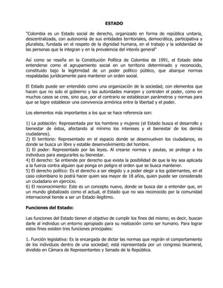 ESTADO

"Colombia es un Estado social de derecho, organizado en forma de república unitaria,
descentralizada, con autonomía de sus entidades territoriales, democrática, participativa y
pluralista, fundada en el respeto de la dignidad humana, en el trabajo y la solidaridad de
las personas que la integran y en la prevalencia del interés general" |

Así como se reseña en la Constitución Política de Colombia de 1991, el Estado debe
entenderse como el agrupamiento social en un territorio determinado y reconocido,
constituido bajo la legitimidad de un poder político público, que abarque normas
respaldadas jurídicamente para mantener un orden social.

El Estado puede ser entendido como una organización de la sociedad, con elementos que
hacen que no solo el gobierno y las autoridades manejen y controlen el poder, como en
muchos casos se cree, sino que, por el contrario se establezcan parámetros y normas para
que se logre establecer una convivencia armónica entre la libertad y el poder.

Los elementos más importantes a los que se hace referencia son:

1) La población: Representada por los hombres y mujeres (el Estado busca el desarrollo y
bienestar de éstos, afectando al mínimo los intereses y el bienestar de los demás
ciudadanos).
2) El territorio: Representado en el espacio donde se desenvuelven los ciudadanos, es
donde se busca un libre y estable desenvolvimiento del hombre.
3) El poder: Representado por las leyes. Al crearse normas y pautas, se protege a los
individuos para asegurarles su bienestar.
4) El derecho: Se entiende por derecho que exista la posibilidad de que la ley sea aplicada
a la fuerza contra alguien que ponga en peligro el orden que se busca mantener.
5) El derecho político: Es el derecho a ser elegido y a poder elegir a los gobernantes, en el
caso colombiano lo podrá hacer quien sea mayor de 18 años, quien puede ser considerado
un ciudadano en ejercicio.
6) El reconocimiento: Este es un concepto nuevo, donde se busca dar a entender que, en
un mundo globalizado como el actual, el Estado que no sea reconocido por la comunidad
internacional tiende a ser un Estado ilegítimo.

Funciones del Estado:

Las funciones del Estado tienen el objetivo de cumplir los fines del mismo; es decir, buscan
darle al individuo un entorno apropiado para su realización como ser humano. Para lograr
estos fines existen tres funciones principales:

1. Función legislativa: Es la encargada de dictar las normas que regirán el comportamiento
de los individuos dentro de una sociedad; está representada por un congreso bicameral,
dividido en Cámara de Representantes y Senado de la República.
 
