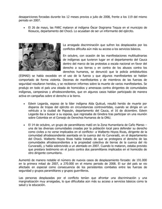 desapariciones forzadas durante los 12 meses previos a julio de 2008, frente a los 119 del mismo
periodo en 2007.

   •   El 26 de mayo, las FARC mataron al indígena Óscar Dogirama Tequia en el municipio de
       Riosucio, departamento del Chocó. Lo acusaban de ser un informante del ejército.



                                 La arraigada discriminación que sufren los desplazados por los
                                 conflictos dificulta aún más su acceso a los servicios básicos.

                                  En octubre, con ocasión de las manifestaciones multitudinarias
                                  de indígenas que tuvieron lugar en el departamento del Cauca
                                  dentro del marco de las protestas a escala nacional en favor del
                                  derecho a sus tierras y en contra de los abusos contra los
                                  derechos humanos, se denunció que la policía antidisturbios
(ESMAD) se había excedido en el uso de la fuerza y que algunos manifestantes se habían
comportado de forma violenta. Decenas de manifestantes y de miembros de las fuerzas de
seguridad resultaron heridos, y se recibieron informes sobre la muerte de varios manifestantes. Se
produjo en todo el país una oleada de homicidios y amenazas contra dirigentes de comunidades
indígenas, campesinas y afrodescendientes, que en algunos casos habían participado de manera
activa en campañas sobre el derecho a la tierra.

   •   Edwin Legarda, esposo de la líder indígena Aída Quilcué, resultó herido de muerte por
       disparos de tropas del ejército en circunstancias controvertidas, cuando se dirigía en un
       vehículo a la ciudad de Popayán, departamento del Cauca, el 16 de diciembre. Edwin
       Legarda iba a buscar a su esposa, que regresaba de Ginebra tras participar en una reunión
       sobre Colombia en el Consejo de Derechos Humanos de la ONU.

   •   El 14 de octubre, un grupo de paramilitares mató en la Zona Humanitaria de Caño Manso –
       una de las diversas comunidades creadas por la población local para defender su derecho
       como civiles a no verse implicados en el conflicto– a Walberto Hoyos Rivas, dirigente de la
       comunidad afrodescendiente asentada en la cuenca del río Curvaradó, en el departamento
       del Chocó. Walberto Hoyos Rivas había tratado de que se protegiera el derecho de las
       comunidades afrodescendientes a la propiedad colectiva de tierras de la cuenca del río
       Curvaradó, y había sobrevivido a un atentado en 2007. Cuando lo mataron, estaba previsto
       que prestara testimonio en el juicio contra dos paramilitares implicados en el homicidio de
       otro dirigente comunitario.

Aumentó de manera notable el número de nuevos casos de desplazamiento forzado: de 191.000
en la primera mitad de 2007, a 270.000 en el mismo periodo de 2008. El sur del país se vio
afectado en especial como consecuencia de los persistentes combates entre las fuerzas de
seguridad y grupos paramilitares y grupos guerrilleros.

Las personas desplazadas por el conflicto tenían que afrontar una discriminación y una
marginalización muy arraigadas, lo que dificultaba aún más su acceso a servicios básicos como la
salud y la educación.
 