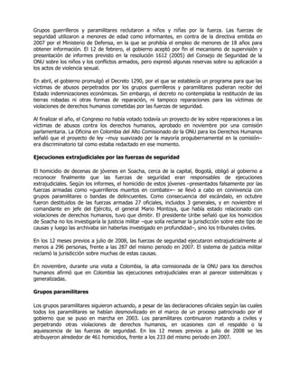 Grupos guerrilleros y paramilitares reclutaron a niños y niñas por la fuerza. Las fuerzas de
seguridad utilizaron a menores de edad como informantes, en contra de la directiva emitida en
2007 por el Ministerio de Defensa, en la que se prohibía el empleo de menores de 18 años para
obtener información. El 12 de febrero, el gobierno aceptó por fin el mecanismo de supervisión y
presentación de informes previsto en la resolución 1612 (2005) del Consejo de Seguridad de la
ONU sobre los niños y los conflictos armados, pero expresó algunas reservas sobre su aplicación a
los actos de violencia sexual.

En abril, el gobierno promulgó el Decreto 1290, por el que se establecía un programa para que las
víctimas de abusos perpetrados por los grupos guerrilleros y paramilitares pudieran recibir del
Estado indemnizaciones económicas. Sin embargo, el decreto no contemplaba la restitución de las
tierras robadas ni otras formas de reparación, ni tampoco reparaciones para las víctimas de
violaciones de derechos humanos cometidas por las fuerzas de seguridad.

Al finalizar el año, el Congreso no había votado todavía un proyecto de ley sobre reparaciones a las
víctimas de abusos contra los derechos humanos, aprobado en noviembre por una comisión
parlamentaria. La Oficina en Colombia del Alto Comisionado de la ONU para los Derechos Humanos
señaló que el proyecto de ley –muy suavizado por la mayoría progubernamental en la comisión–
era discriminatorio tal como estaba redactado en ese momento.

Ejecuciones extrajudiciales por las fuerzas de seguridad

El homicidio de decenas de jóvenes en Soacha, cerca de la capital, Bogotá, obligó al gobierno a
reconocer finalmente que las fuerzas de seguridad eran responsables de ejecuciones
extrajudiciales. Según los informes, el homicidio de estos jóvenes –presentados falsamente por las
fuerzas armadas como «guerrilleros muertos en combate»– se llevó a cabo en connivencia con
grupos paramilitares o bandas de delincuentes. Como consecuencia del escándalo, en octubre
fueron destituidos de las fuerzas armadas 27 oficiales, incluidos 3 generales, y en noviembre el
comandante en jefe del Ejército, el general Mario Montoya, que había estado relacionado con
violaciones de derechos humanos, tuvo que dimitir. El presidente Uribe señaló que los homicidios
de Soacha no los investigaría la justicia militar –que solía reclamar la jurisdicción sobre este tipo de
causas y luego las archivaba sin haberlas investigado en profundidad–, sino los tribunales civiles.

En los 12 meses previos a julio de 2008, las fuerzas de seguridad ejecutaron extrajudicialmente al
menos a 296 personas, frente a las 287 del mismo periodo en 2007. El sistema de justicia militar
reclamó la jurisdicción sobre muchas de estas causas.

En noviembre, durante una visita a Colombia, la alta comisionada de la ONU para los derechos
humanos afirmó que en Colombia las ejecuciones extrajudiciales eran al parecer sistemáticas y
generalizadas.

Grupos paramilitares

Los grupos paramilitares siguieron actuando, a pesar de las declaraciones oficiales según las cuales
todos los paramilitares se habían desmovilizado en el marco de un proceso patrocinado por el
gobierno que se puso en marcha en 2003. Los paramilitares continuaron matando a civiles y
perpetrando otras violaciones de derechos humanos, en ocasiones con el respaldo o la
aquiescencia de las fuerzas de seguridad. En los 12 meses previos a julio de 2008 se les
atribuyeron alrededor de 461 homicidios, frente a los 233 del mismo periodo en 2007.
 