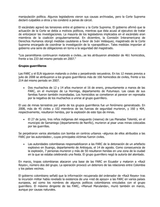 manipulación política. Algunos legisladores vieron sus causas archivadas, pero la Corte Suprema
declaró culpables a otros y los condenó a penas de cárcel.

El escándalo agravó las tensiones entre el gobierno y la Corte Suprema. El gobierno afirmó que la
actuación de la Corte se debía a motivos políticos, mientras que ésta acusó al ejecutivo de tratar
de entorpecer las investigaciones. La mayoría de los legisladores implicados en el escándalo eran
miembros de la coalición progubernamental. En diciembre, la Comisión Interamericana de
Derechos Humanos otorgó medidas cautelares a favor de Iván Velásquez, magistrado de la Corte
Suprema encargado de coordinar la investigación de la «parapolítica». Tales medidas imponían al
gobierno una serie de obligaciones en torno a la seguridad del magistrado.

"Los paramilitares continuaron matando a civiles...se les atribuyeron alrededor de 461 homicidios,
frente a los 233 del mismo periodo en 2007."

Grupos guerrilleros

Las FARC y el ELN siguieron matando a civiles y perpetrando secuestros. En los 12 meses previos a
julio de 2008 se atribuyeron a los grupos guerrilleros más de 166 homicidios de civiles, frente a los
214 del mismo periodo en 2007.

   •   Dos muchachos de 12 y 14 años murieron el 16 de enero, presuntamente a manos de las
       FARC, en el municipio de La Hormiga, departamento de Putumayo. Las casas de sus
       familias fueron también incendiadas. Los homicidios se cometieron al parecer en represalia
       por la negativa de los muchachos a unirse al grupo guerrillero.

El uso de minas terrestres por parte de los grupos guerrilleros fue un fenómeno generalizado. En
2008, más de 45 civiles y 102 miembros de las fuerzas de seguridad murieron, y 160 y 404,
respectivamente, resultaron heridos, por la explosión de este tipo de minas.

   •   El 27 de junio, tres niños indígenas del resguardo (reserva) de Las Planadas Telembí, en el
       municipio de Samaniego (departamento de Nariño), murieron al pisar unas minas colocadas
       por las guerrillas.

Se perpetraron varios atentados con bomba en centros urbanos –algunos de ellos atribuidos a las
FARC por las autoridades–, cuyas principales víctimas fueron civiles.

   •   Las autoridades colombianas responsabilizaron a las FARC de la detonación de un artefacto
       explosivo en Ituango, departamento de Antioquia, el 14 de agosto. Como consecuencia de
       la explosión, 7 personas murieron y más de 50 resultaron heridas en una zona de la ciudad
       en la que se estaba celebrando una fiesta. El grupo guerrillero negó la autoría del atentado.

En marzo, tropas colombianas atacaron una base de las FARC en Ecuador y mataron a «Raúl
Reyes», número dos del grupo. La operación provocó un deterioro de las relaciones entre Colombia
y los países vecinos.

El gobierno colombiano señaló que la información recuperada del ordenador de «Raúl Reyes» tras
la incursión militar había revelado la existencia de una «red de apoyo» a las FARC en varios países
europeos, así como los nombres de algunos políticos colombianos vinculados con el grupo
guerrillero. El máximo dirigente de las FARC, «Manuel Marulanda», murió también en marzo,
aunque por causas naturales.
 