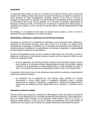 Impunidad

La impunidad siguió siendo la norma en la mayoría de los casos de abusos contra los derechos
humanos. Sin embargo, debido sobre todo a la presión internacional, se registraron progresos de
forma sostenida en varias investigaciones relevantes. Algunos de los casos en los que se
produjeron avances fueron el homicidio a manos del ejército y paramilitares de ocho miembros de
la Comunidad de Paz de San José de Apartadó, en el municipio de Apartadó, departamento de
Antioquia, en febrero de 2005, y el homicidio por el ejército de 10 agentes de la policía judicial, un
informante de la policía y un civil, ocurrido en mayo de 2006 en Jamundí, departamento del Valle
del Cauca.

Sin embargo, en la mayoría de estos casos los avances fueron escasos o nulos a la hora de
determinar las responsabilidades en la cadena de mando.

Sindicalistas y defensores y defensoras de los derechos humanos

Se produjo un aumento de los homicidios de sindicalistas y de las amenazas contra defensores y
defensoras de los derechos humanos, sobre todo en torno al 6 de marzo, con ocasión de las
manifestaciones organizadas en Colombia y en el extranjero para protestar por las violaciones de
derechos humanos cometidas por los paramilitares y las fuerzas de seguridad. La responsabilidad
de estos ataques se atribuyó a los paramilitares.

Al menos 46 sindicalistas murieron de forma violenta en 2008, frente a los 39 de 2007; cerca de 12
defensores y defensoras de los derechos humanos murieron de forma violenta en 2008, una cifra
similar a la registrada en 2007.

   •   El 20 de septiembre, dos hombres armados a bordo de una motocicleta mataron a tiros a
       Ever González en el municipio de Bolívar, departamento del Cauca. Ever González, dirigente
       campesino de la organización no gubernamental CIMA, se había señalado por tratar de
       sacar a la luz pública las ejecuciones extrajudiciales llevadas a cabo en ese departamento.

El presidente Uribe formuló una vez más declaraciones que ponían en entredicho la legitimidad del
trabajo sobre derechos humanos.

   •   En noviembre, tras la publicación de unos informes sobre Colombia por Amnistía
       Internacional y Human Rights Watch, el mandatario colombiano acusó a Amnistía
       Internacional de «ceguera», «fanatismo» y «dogmatismo». También acuso públicamente al
       director para las Américas de Human Rights Watch de ser «defensor» y «cómplice» de las
       FARC.

Secuestros y toma de rehenes

Entre los rehenes que recuperaron su libertad en 2008 después de años de cautiverio en poder de
las FARC, la más destacada fue la ex candidata presidencial Ingrid Betancourt. Ingrid Betancourt y
otros 14 rehenes fueron liberados en una operación militar llevada a cabo el 2 de julio. La
operación resultó polémica, ya que uno de los militares que participaron en la acción llevaba un
emblema de la Cruz Roja, lo que constituía una violación del derecho internacional humanitario.
 