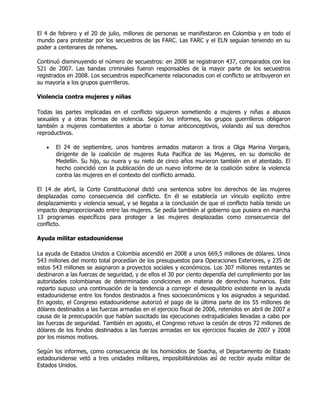 El 4 de febrero y el 20 de julio, millones de personas se manifestaron en Colombia y en todo el
mundo para protestar por los secuestros de las FARC. Las FARC y el ELN seguían teniendo en su
poder a centenares de rehenes.

Continuó disminuyendo el número de secuestros: en 2008 se registraron 437, comparados con los
521 de 2007. Las bandas criminales fueron responsables de la mayor parte de los secuestros
registrados en 2008. Los secuestros específicamente relacionados con el conflicto se atribuyeron en
su mayoría a los grupos guerrilleros.

Violencia contra mujeres y niñas

Todas las partes implicadas en el conflicto siguieron sometiendo a mujeres y niñas a abusos
sexuales y a otras formas de violencia. Según los informes, los grupos guerrilleros obligaron
también a mujeres combatientes a abortar o tomar anticonceptivos, violando así sus derechos
reproductivos.

   •   El 24 de septiembre, unos hombres armados mataron a tiros a Olga Marina Vergara,
       dirigente de la coalición de mujeres Ruta Pacífica de las Mujeres, en su domicilio de
       Medellín. Su hijo, su nuera y su nieto de cinco años murieron también en el atentado. El
       hecho coincidió con la publicación de un nuevo informe de la coalición sobre la violencia
       contra las mujeres en el contexto del conflicto armado.

El 14 de abril, la Corte Constitucional dictó una sentencia sobre los derechos de las mujeres
desplazadas como consecuencia del conflicto. En él se establecía un vínculo explícito entre
desplazamiento y violencia sexual, y se llegaba a la conclusión de que el conflicto había tenido un
impacto desproporcionado entre las mujeres. Se pedía también al gobierno que pusiera en marcha
13 programas específicos para proteger a las mujeres desplazadas como consecuencia del
conflicto.

Ayuda militar estadounidense

La ayuda de Estados Unidos a Colombia ascendió en 2008 a unos 669,5 millones de dólares. Unos
543 millones del monto total procedían de los presupuestos para Operaciones Exteriores, y 235 de
estos 543 millones se asignaron a proyectos sociales y económicos. Los 307 millones restantes se
destinaron a las fuerzas de seguridad, y de ellos el 30 por ciento dependía del cumplimiento por las
autoridades colombianas de determinadas condiciones en materia de derechos humanos. Este
reparto supuso una continuación de la tendencia a corregir el desequilibrio existente en la ayuda
estadounidense entre los fondos destinados a fines socioeconómicos y los asignados a seguridad.
En agosto, el Congreso estadounidense autorizó el pago de la última parte de los 55 millones de
dólares destinados a las fuerzas armadas en el ejercicio fiscal de 2006, retenidos en abril de 2007 a
causa de la preocupación que habían suscitado las ejecuciones extrajudiciales llevadas a cabo por
las fuerzas de seguridad. También en agosto, el Congreso retuvo la cesión de otros 72 millones de
dólares de los fondos destinados a las fuerzas armadas en los ejercicios fiscales de 2007 y 2008
por los mismos motivos.

Según los informes, como consecuencia de los homicidios de Soacha, el Departamento de Estado
estadounidense vetó a tres unidades militares, imposibilitándolas así de recibir ayuda militar de
Estados Unidos.
 