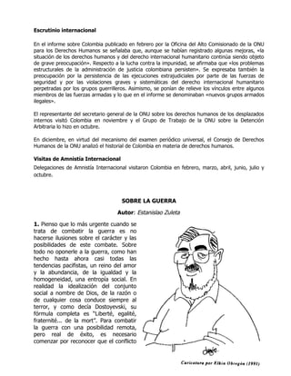 Escrutinio internacional

En el informe sobre Colombia publicado en febrero por la Oficina del Alto Comisionado de la ONU
para los Derechos Humanos se señalaba que, aunque se habían registrado algunas mejoras, «la
situación de los derechos humanos y del derecho internacional humanitario continúa siendo objeto
de grave preocupación». Respecto a la lucha contra la impunidad, se afirmaba que «los problemas
estructurales de la administración de justicia colombiana persisten». Se expresaba también la
preocupación por la persistencia de las ejecuciones extrajudiciales por parte de las fuerzas de
seguridad y por las violaciones graves y sistemáticas del derecho internacional humanitario
perpetradas por los grupos guerrilleros. Asimismo, se ponían de relieve los vínculos entre algunos
miembros de las fuerzas armadas y lo que en el informe se denominaban «nuevos grupos armados
ilegales».

El representante del secretario general de la ONU sobre los derechos humanos de los desplazados
internos visitó Colombia en noviembre y el Grupo de Trabajo de la ONU sobre la Detención
Arbitraria lo hizo en octubre.

En diciembre, en virtud del mecanismo del examen periódico universal, el Consejo de Derechos
Humanos de la ONU analizó el historial de Colombia en materia de derechos humanos.

Visitas de Amnistía Internacional
Delegaciones de Amnistía Internacional visitaron Colombia en febrero, marzo, abril, junio, julio y
octubre.




                                     SOBRE LA GUERRA

                                   Autor: Estanislao Zuleta

1. Pienso que lo más urgente cuando se
trata de combatir la guerra es no
hacerse ilusiones sobre el carácter y las
posibilidades de este combate. Sobre
todo no oponerle a la guerra, como han
hecho hasta ahora casi todas las
tendencias pacifistas, un reino del amor
y la abundancia, de la igualdad y la
homogeneidad, una entropía social. En
realidad la idealización del conjunto
social a nombre de Dios, de la razón o
de cualquier cosa conduce siempre al
terror, y como decía Dostoyevski, su
fórmula completa es “Liberté, egalité,
fraternité... de la mort”. Para combatir
la guerra con una posibilidad remota,
pero real de éxito, es necesario
comenzar por reconocer que el conflicto
 