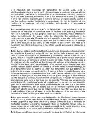 y la hostilidad, son fenómenos tan constitutivos del vínculo social, como la
interdependencia misma, y que la noción de una sociedad armónica es una contradicción
en los términos. La erradicación de los conflictos y su disolución en una cálida convivencia
no es una meta alcanzable, ni deseable; ni en la vida personal –en el amor y la amistad-,
ni en la vida colectiva. Es preciso, por el contrario, construir un espacio social y legal en el
cual los conflictos puedan manifestarse y desarrollarse, sin que la oposición al otro
conduzca a la superación del otro, matándolo, reduciéndolo a la impotencia o
silenciándolo.

2. Es verdad que para ello, la superación de “las contradicciones antinómicas” entre las
clases y de las relaciones de dominación entre las naciones es un paso muy importante.
Pero no es suficiente y es muy peligroso creer que es suficiente. Porque entonces se
tratará inevitablemente de reducir todas las diferencias, las oposiciones y las
confrontaciones a una sola diferencia, una sola oposición y una sola confrontación; es
tratar de negar los conflictos internos y reducirlos a un conflicto externo; con el enemigo,
con el otro absoluto: la otra clase, la otra religión, la otra nación; pero éste es el
mecanismo más íntimo de la guerra y el más eficaz, puesto que genera la felicidad de la
guerra.

3. Los diversos tipos de pacifismo hablan abundantemente de los dolores, las desgracias y
las tragedias de la guerra –y esto está muy bien, aunque nadie lo ignora-; pero suelen
callar sobre ese otro aspecto tan inconfesable y tan decisivo, que es la felicidad de la
guerra. Porque si se quiere evitar al hombre el destino de la guerra hay que empezar por
confesar, serena y severamente la verdad: la guerra es fiesta. Fiesta de la comunidad al
fin unida con el más entrañable de los vínculos, del individuo al fin disuelto en ella y
liberado de su soledad, de su particularidad y de sus intereses; capaz de darlo todo, hasta
su vida. Fiesta de poderse aprobar sin sombras y sin dudas frente al perverso enemigo, de
creer tontamente tener la razón y de creer más tontamente aún que podemos dar
testimonio de la verdad con nuestra sangre. Si esto no se tiene en cuenta, la mayor parte
de las guerras parecen extravagantemente irracionales, porque todo el mundo conoce de
antemano la desproporción existente entre el valor de que se persigue y el valor de lo que
se está dispuesto a sacrificar. Cuando Hamlet se reprocha su indecisión en una empresa
aparentemente clara como la que tenía ente sí, comenta: “Mientras para vergüenza mía
veo la destrucción inmediata de veinte mil hombres que, por un capricho, por una estéril
gloria van al sepulcro como a sus lechos, combatiendo por una causa que la multitud es
incapaz de comprender, por un terreno que no es suficiente sepultura para tantos
cadáveres”. ¿Quién ignora que este es frecuentemente el caso? Hay que decir que las
grandes palabras solemnes: el honor, la patria, los principios, sirven casi siempre para
racionalizar el deseo de entregarse a esa borrachera colectiva.

4. Los gobiernos saben esto, y para negar la disensión y las dificultades internas, imponen
a sus súbditos la unidad mostrándoles, como decía Hegel, la figura del amo absoluto: la
muerte. Los ponen a elegir entre solidaridad y derrota. Es triste sin duda la muerte de los
muchachos argentinos y el dolor de sus deudos y la de los muchachos ingleses y el de los
suyos; pero es tal vez más triste ver la alegría momentánea del pueblo argentino unido
detrás de Galtieri y la del pueblo inglés unido detrás de Margaret Thatcher.

5. Si alguien me objetara que el reconocimiento previo de los conflictos y las diferencias,
 
