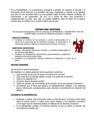 de su inevitabilidad y su conveniencia, arriesgaría a paralizar en nosotros la decisión y el
entusiasmo en la lucha por una sociedad más justa, organizada y racional, yo le replicaría
que para mí una sociedad mejor es una sociedad capaz de tener mejores conflictos. De
reconocerlos y de contenerlos. De vivir no a pesar de ellos, sino productiva e
inteligentemente en ellos. Que sólo un pueblo escéptico sobre la fiesta de la guerra,
maduro para el conflicto es un pueblo maduro para la paz.



                              RITMO CON–SENTIDO
  Una propuesta de integración entre los proyectos de DEMOCRACIA y RECREACIÓN Y USO DEL
                 TIEMPO LIBRE y las áreas de CIENCIAS SOCIALES y LÚDICAS.

 OBJETIVO GENERAL
 ● Fortalecer la vivencia de los principios y valores institucionales en el
   marco de la promoción de los Derechos Humanos, la democracia y la
   convivencia pacífica, mediante la comprensión de lectura y la danza.

 OBJETIVOS ESPECÍFICOS
 ● Analizar críticamente situaciones, procesos y conceptos evidenciados en
   las canciones abordadas.
 ● Fortalecer las competencias interpretativas, argumentativas y propositivas
   mediante la lectura de textos líricos.
 ● Fortalecer las competencias afectivas mediante la integración a través de la
   danza.

PAUTAS COMUNES

1) Escuchar la canción propuesta.
2) Establecer un debate partiendo de las siguientes cuestiones:
   • ¿Qué sentiste al escuchar la música y la letra de la canción?
   • ¿Qué crees que ha querido reflejar el autor o la autora de la canción?
   • ¿Qué te ha sugerido a ti?
   • ¿Conoces alguna situación similar?
   • ¿Estás de acuerdo con el contenido de la canción, con lo que plantea o denuncia?
   • ¿Consideras que el tema que plantea es suficientemente explícito, o es necesaria
      alguna información complementaria para entender correctamente la intención del
      autor/a?

Considerar la posibilidad de:

   •   Investigar y buscar más información sobre la vida del autor. ¿Compuso otras obras
       sobre el mismo tema? ¿Y sobre otros temas relativos a los derechos humanos?
       ¿Tuvo algún tipo de militancia pública en defensa de los derechos humanos?
   •   Si es identificable, analizar el momento histórico al que se refiere la canción, las
       circunstancias sociales, etc.
 