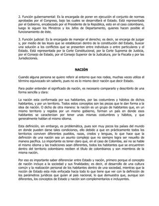 2. Función gubernamental: Es la encargada de poner en ejecución el conjunto de normas
aprobadas por el Congreso, bajo las cuales se desarrollará el Estado. Está representada
por el Gobierno, encabezado por el Presidente de la República, esto en el caso colombiano,
luego le siguen los Ministros y los Jefes de Departamento, quienes hacen posible el
funcionamiento de éste.

3. Función judicial: Es la encargada de manejar el derecho; es decir, se encarga de juzgar
y, por medio de las leyes que se establezcan dentro de la constitución del Estado, buscar
una solución a los conflictos que se presenten entre individuos o entre particulares y el
Estado. Está representada por la Corte Constitucional, por la Corte Suprema de Justicia,
por el Consejo de Estado, por el Consejo Superior de la Judicatura, por la Fiscalía y por las
Jurisdicciones.


                                         NACIÓN

Cuando alguna persona se quiere referir al entorno que nos rodea, muchas veces utiliza el
término equivocado sin saberlo, pues no es lo mismo decir nación que decir Estado.

Para poder entender el significado de nación, es necesario compararlo y describirlo de una
forma sencilla y clara:

La nación esta conformada por sus habitantes, por las costumbres y hábitos de dichos
habitantes, y por un territorio. Todos estos conceptos son las piezas que le dan forma a la
idea de nación. O dicho de otra manera: la nación es un grupo de habitantes que, en un
mismo territorio y regidos por un mismo gobierno, forman un país en donde esos
habitantes se caracterizan por tener unas mismas costumbres y hábitos, y que
generalmente hablan el mismo idioma.

Esta definición, sin embargo, es problemática, pues son muy pocos los países del mundo
en donde pueden darse tales condiciones, ello debido a que en prácticamente todos los
territorios conviven diferentes pueblos, razas, credos y lenguas, lo que hace que la
definición de una nación sea un asunto complejo que no siempre logra ser resuelto de
manera pacífica. Lo importante es tener claro que, en el caso de Colombia, así no se hable
el mismo idioma y las tradiciones sean diferentes, todos los habitantes que se encuentren
dentro del territorio colombiano reciben el título de colombianos y son miembros de la
misma nación.

Por eso es importante saber diferenciar entre Estado y nación, primero porque el concepto
de nación incluye a la sociedad y sus finalidades; es decir, el desarrollo de una cultura
común y la realización personal de los habitantes dentro de una sociedad, mientras que la
noción de Estado esta más enfocada hacia todo lo que tiene que ver con la definición de
los parámetros jurídicos que guían al país nacional, lo que demuestra que, aunque son
diferentes, los conceptos de Estado y nación son complementarios e incluyentes.
 