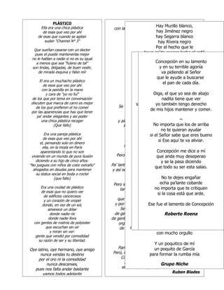 PLÁSTICO                                 para juntos terminar
       Ella era una chica plástica                                 Hay Murillo blanco,
                                                                                ETNIA
                                           con la ignorancia que nos trae sugestionados
        de esas que veo por ahí                       con modelos importados negro blanco,
                                                                    hay Jiménez
                                                                         Hay Mosquera
     de esas que cuando se agitan                      que no son la solución. Mosquera
                                                                   hay Segarra blanco negro
                                                                          hay
         sudan "Channel N° 3"                                              hay RiveraGarcía blanco,
                                                                                    hay negro
  Que sueñan casarse con un doctor                       No te dejes Por el hechoGarcía negro
                                                                         confundir,  hay que le
  pues el puede mantenerlas mejor                                haya caído menos leche alque le
                                                        busca el fondo y su razón  Por el hecho café
 no le hablan a nadie si no es su igual               recuerda: LAMENTOcaras, más leche al café
                                                                             haya DE CONCEPCIÓN
                                                                     Se ven las son Jiménez
                                                                          todos caído
   a menos que sea "fulano de tal"                       pero nunca el corazón.no en su lamento
                                                                         Concepción son Mosquera
                                                                                   ya
 son lindas, delgadas, de buen vestir,                   No te dejes confundir, terrible agonía
                                                                  Como si todo en 2 vida le faltara
                                                                            y en Coro la
                                                                                   su
     de mirada esquiva y falso reír                     busca elConcepción Hay Castillo blanco,
                                                                   fondo y va pidiendo al Señorcielo
                                                                              su razón la vista al
                                                                                    eleva
                                                      recuerda: Mosquera, caras,Castillo negro
                                                                     Se ven mundo se le buscarse
                                                                          el las ayude a cayera encima
                                                              como si que le todos son Mosquera.
                                                             Son                     hay
      El era un muchacho plástico                        pero Concepción contaba cada día.
                                                                nunca el corazón. de su desconsuelo
                                                                               el pan Perea blanco,
                                                                                     hay
         de esos que veo por ahí                      recuerda: Se ven las caras,
        con la peinilla en la mano                                               Pregones
                                                                                      hay Perea negro
                                                           y jamás el corazón.niños que mantener
          y cara de "yo no fuí"                                   y decía, hayPor el hecho que le
                                                                       Oiga, el que yo sea de abajo
 de los que por tema en conversación                              y decía, naditano,menos leche al café
                                                                  No te haya caído no, no,ver
                                                                            guilles, tiene que no,
                                                                               hay niños que mantener
 discuten que marca de carro es mejor                              [Coro:]
                                                           si yo soy de los deellos son Castillo que ver
                                                                         yo también tengo derecho
                                                                                       abajo que tiene
    de los que prefieren el no comer           Se ven las no te guilles,las caras, dentro llevamos
                                                            caras, se ven que por vaya,
                                                                yo tengocorazón. mantener yde vivir.
                                                                      demismo color de sangrecomer.
                                                                     el
                                                         pero nunca el    mis hijos
                                                                              el mismo derecho
 por las apariencias que hay que tener
     pa' andar elegantes y asi poder                    Del polvo venimos todosGonzález blanco,
                                                                                  Hay
                                                                                           ~
                                              y allí regresaremos, Si yo soysabes, lo sé negro
                                                                        como no deGonzález
        una chica plástica recoger                                       Que dice la canción abajo
                                                                                   hay los de
                                                                       No importa que los de arriba
                                                  Recuerda que el plásticohaypiel queMaría
                (Que fallo)                                           si tú que se derrite ver blanco,
                                                                                    tiene de
                                                                             llevas Rodríguez
                                                                             no mismo derecho de vivir.
                                                                                  te quieran ayudar
                                                          si le yo de lleno elhay sangre de José
                                                                da tengo el sol Rodríguez negros
          Era una pareja plástica                                 pues yo tengo
                                                                     si el Señor sabe que eres bueno
         de esas que veo por ahí                                                   Por el hecho que le
                                                                    (Coro) Ese aquí trabajo dá
                                                                         Que mucho te va aliviar. café
                                                                           si
       el, pensando solo en dinero                                Tambores que todos llevamosal
                                                                             haya caído más leche
         ella, en la moda en París
                                                  Estudia, trabaja, se genteen que trabajar
                                                                                     primero
                                                                          hallar ya no son González
                                                                                por dentro
                                                           allí está la salvación dá, el no trabajar.
       aparentando lo que no son                                    que Concepción me dice a mí
                                                                          trabajo
 viviendo en un mundo de pura ilusión        Pero que mira, mira, África, África y así es
                                                                        no te dejes confundir
                                                                          que anda muy deseperao
    diciendo a su hijo de cinco años:                                         su razón Coro 1
                                                        busca el fondo y y se la pasa diciendo
                                                                      Pero queCoro 3 trabajo dá
                                                                                     mucho
"No juegues con niños de color extraño"   Pa' lante, pa' lante, pa' lante, pa' lante, pa' Etnia.
                                                                                         Etnia, lante
                                                                         que todo su ser esta salao.
                                                                          hallar envenceremos.
                                                                                        que trabajar
  ahogados en deudas para mantener        y así seguiremos unidos, y al final              Pregones
    su status social en boda o coctel                               que trabajocada el no trabajar.
                                                            [Se ven las Tiene
                                                                           caras..]   dá, quien
                 (que fallo)                                                  No te dejes engañar
                                                                        del otroquien tiene tiene del otro
                                                                           Cada su poquitico
                                                                             echa pa'lante cobarde
                                           Pero señoras y señores, en todo en laplástico faltara
                                                                  Como si medio del poquitico
      Era una ciudad de plástico
                                                                                         su vida le
                                                también se venconcepción eleva la te critiquen
                                                                        no importa que vista al cielo
                                                                    las caras de esperanza
                                                                                 Pregones
      de esas que no quiero ver
        de edificios cancerosos                               como si el La cosa se le que arde.
                                                                           si mundo está cayera
                                                                              la
                                                       se ven las caras orgullosas buscó del encima
                                                                                  señora              negro,
        y un corazón de oropel                que trabajan por una latinoamérica unida
                                                                Concepción bemba tienes tu porción
                                                                                 contaba sabrosito
                                                                                             su desconsuelo,
                                                           De bemba, de                  lo
       donde, en vez de un sol,             y por un mañana de esperanza yllora. de Concepción
                                                                    Ese fue el lamento  de libertad
                                                               sé orgulloso como yo, que mi cara
                                                Se ven las caras de trabajo y de sudor
           amanece un dólar
            donde nadie ríe                 de gente de carne y hueso que no proporción
                                                                       mantiene la se Coro 1
                                                                                Robertovendió Roena
                                                                  Concepción eleva la vista al cielo
           donde nadie llora              de gente trabajando, buscando el nuevo camino
  con gentes de rostros de polyester                           va gritando, hay niños gusta del blanco
                                                                          Es la pura verdad, mantener.
                                                                            A negra le que
                                              orgullosas de su herencia y de ser latino
         que escuchan sin oir                 de una raza unida, la que Bolívar pelo bonito tu color
                                                     no reclames lo que no es soñó. siente
                                                                             el tuyo,
            y miran sin ver:                                       con mucho orgullo blanco,
                                                                         Hay Mercado
   gente que vendió por comodidad
                                                               Siembra!   hay Ramírez blanco
     su razón de ser y su libertad.
                                                                  Y un poquitico de mí negro
                                                                          hay Ramírez
Oye latino, oye hermano, oye amigo           Panamá, Puerto Rico, México, Venezuela que le
                                                                  un poquito de hecho
                                                                          Por el García
      nunca vendas tu destino              Perú, República Dominicana, Cuba, Costa Rica
                                                               para formar la rumba leche al café
                                                                     haya caído más mía
     por el oro ni la comodidad                Colombia, Honduras, Ecuador, Bolivia
                                                                          ya no son Mercado
         nunca descanses,                        Argentina, Nicaragua sin Somoza,
                                                                     Grupo Niche
  pues nos falta andar bastante                 el barrio, la esquina, los estudiantes.
       vamos todos adelante                                                    Ruben Blades
 