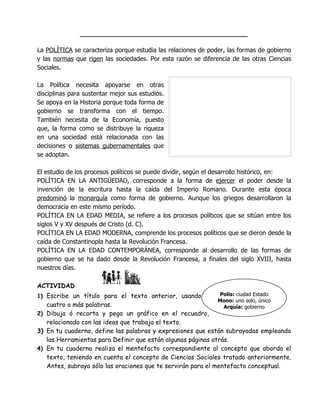 __________________________________________

La POLÍTICA se caracteriza porque estudia las relaciones de poder, las formas de gobierno
y las normas que rigen las sociedades. Por esta razón se diferencia de las otras Ciencias
Sociales.

La Política necesita apoyarse en otras
disciplinas para sustentar mejor sus estudios.
Se apoya en la Historia porque toda forma de
gobierno se transforma con el tiempo.
También necesita de la Economía, puesto
que, la forma como se distribuye la riqueza
en una sociedad está relacionada con las
decisiones o sistemas gubernamentales que
se adoptan.

El estudio de los procesos políticos se puede dividir, según el desarrollo histórico, en:
POLÍTICA EN LA ANTIGÜEDAD, corresponde a la forma de ejercer el poder desde la
invención de la escritura hasta la caída del Imperio Romano. Durante esta época
predominó la monarquía como forma de gobierno. Aunque los griegos desarrollaron la
democracia en este mismo período.
POLÍTICA EN LA EDAD MEDIA, se refiere a los procesos políticos que se sitúan entre los
siglos V y XV después de Cristo (d. C).
POLÍTICA EN LA EDAD MODERNA, comprende los procesos políticos que se dieron desde la
caída de Constantinopla hasta la Revolución Francesa.
POLÍTICA EN LA EDAD CONTEMPORÁNEA, corresponde al desarrollo de las formas de
gobierno que se ha dado desde la Revolución Francesa, a finales del siglo XVIII, hasta
nuestros días.

ACTIVIDAD                                                             RAÍCES
1) Escribe un título para el texto anterior, usando             Polis: ciudad Estado
                                                               Mono: uno solo, único
   cuatro o más palabras.                                        Arquía: gobierno
2) Dibuja ó recorta y pega un gráfico en el recuadro,
   relacionado con las ideas que trabaja el texto.
3) En tu cuaderno, define las palabras y expresiones que están subrayadas empleando
   las Herramientas para Definir que están algunas páginas atrás.
4) En tu cuaderno realiza el mentefacto correspondiente al concepto que aborda el
   texto, teniendo en cuenta el concepto de Ciencias Sociales tratado anteriormente.
   Antes, subraya sólo las oraciones que te servirán para el mentefacto conceptual.
 