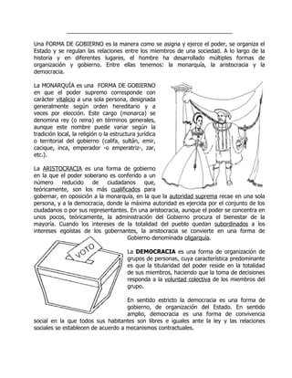 ____________________________________________________

Una FORMA DE GOBIERNO es la manera como se asigna y ejerce el poder, se organiza el
Estado y se regulan las relaciones entre los miembros de una sociedad. A lo largo de la
historia y en diferentes lugares, el hombre ha desarrollado múltiples formas de
organización y gobierno. Entre ellas tenemos: la monarquía, la aristocracia y la
democracia.

La MONARQUÍA es una FORMA DE GOBIERNO
en que el poder supremo corresponde con
carácter vitalicio a una sola persona, designada
generalmente según orden hereditario y a
veces por elección. Este cargo (monarca) se
denomina rey (o reina) en términos generales,
aunque este nombre puede variar según la
tradición local, la religión o la estructura jurídica
o territorial del gobierno (califa, sultán, emir,
cacique, inca, emperador -o emperatriz-, zar,
etc.).

La ARISTOCRACIA es una forma de gobierno
en la que el poder soberano es conferido a un
número     reducido   de    ciudadanos    que,
teóricamente, son los más cualificados para
gobernar, en oposición a la monarquía, en la que la autoridad suprema recae en una sola
persona, y a la democracia, donde la máxima autoridad es ejercida por el conjunto de los
ciudadanos o por sus representantes. En una aristocracia, aunque el poder se concentra en
unos pocos, teóricamente, la administración del Gobierno procura el bienestar de la
mayoría. Cuando los intereses de la totalidad del pueblo quedan subordinados a los
intereses egoístas de los gobernantes, la aristocracia se convierte en una forma de
                                   Gobierno denominada oligarquía.

                                        La DEMOCRACIA es una forma de organización de
                                        grupos de personas, cuya característica predominante
                                        es que la titularidad del poder reside en la totalidad
                                        de sus miembros, haciendo que la toma de decisiones
                                        responda a la voluntad colectiva de los miembros del
                                        grupo.

                                    En sentido estricto la democracia es una forma de
                                    gobierno, de organización del Estado. En sentido
                                    amplio, democracia es una forma de convivencia
social en la que todos sus habitantes son libres e iguales ante la ley y las relaciones
sociales se establecen de acuerdo a mecanismos contractuales.
 