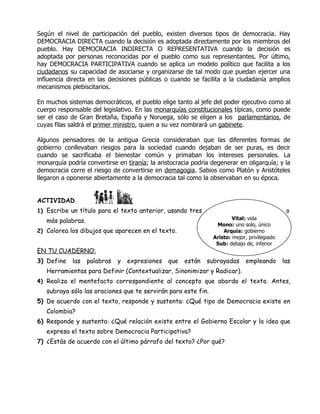 Según el nivel de participación del pueblo, existen diversos tipos de democracia. Hay
DEMOCRACIA DIRECTA cuando la decisión es adoptada directamente por los miembros del
pueblo. Hay DEMOCRACIA INDIRECTA O REPRESENTATIVA cuando la decisión es
adoptada por personas reconocidas por el pueblo como sus representantes. Por último,
hay DEMOCRACIA PARTICIPATIVA cuando se aplica un modelo político que facilita a los
ciudadanos su capacidad de asociarse y organizarse de tal modo que puedan ejercer una
influencia directa en las decisiones públicas o cuando se facilita a la ciudadanía amplios
mecanismos plebiscitarios.

En muchos sistemas democráticos, el pueblo elige tanto al jefe del poder ejecutivo como al
cuerpo responsable del legislativo. En las monarquías constitucionales típicas, como puede
ser el caso de Gran Bretaña, España y Noruega, sólo se eligen a los parlamentarios, de
cuyas filas saldrá el primer ministro, quien a su vez nombrará un gabinete.

Algunos pensadores de la antigua Grecia consideraban que las diferentes formas de
gobierno conllevaban riesgos para la sociedad cuando dejaban de ser puras, es decir
cuando se sacrificaba el bienestar común y primaban los intereses personales. La
monarquía podría convertirse en tiranía; la aristocracia podría degenerar en oligarquía; y la
democracia corre el riesgo de convertirse en demagogia. Sabios como Platón y Aristóteles
llegaron a oponerse abiertamente a la democracia tal como la observaban en su época.


ACTIVIDAD
1) Escribe un título para el texto anterior, usando tres                 RAÍCES                o
                                                                        Vital: vida
   más palabras.
                                                                 Mono: uno solo, único
2) Colorea los dibujos que aparecen en el texto.                    Arquía: gobierno
                                                                Aristo: mejor, privilegiado
                                                                 Sub: debajo de, inferior
EN TU CUADERNO:
3) Define   las    palabras   y   expresiones   que   están   subrayadas      empleando       las
   Herramientas para Definir (Contextualizar, Sinonimizar y Radicar).
4) Realiza el mentefacto correspondiente al concepto que aborda el texto. Antes,
   subraya sólo las oraciones que te servirán para este fin.
5) De acuerdo con el texto, responde y sustenta: ¿Qué tipo de Democracia existe en
   Colombia?
6) Responde y sustenta: ¿Qué relación existe entre el Gobierno Escolar y la idea que
   expresa el texto sobre Democracia Participativa?
7) ¿Estás de acuerdo con el último párrafo del texto? ¿Por qué?
 