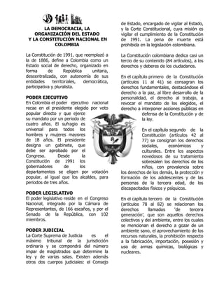 de Estado, encargado de vigilar al Estado,
        LA DEMOCRACIA, LA                      y la Corte Constitucional, cuya misión es
    ORGANIZACIÓN DEL ESTADO                    vigilar el cumplimiento de la Constitución
 Y LA CONSTITUCIÓN NACIONAL EN                 de 1991. La pena de muerte está
            COLOMBIA                           prohibida en la legislación colombiana.

La Constitución de 1991, que reemplazó a       La Constitución colombiana dedica casi un
la de 1886, define a Colombia como un          tercio de su contenido (84 artículos), a los
Estado social de derecho, organizado en        derechos y deberes de los ciudadanos.
forma       de        República    unitaria,
descentralizada, con autonomía de sus          En el capítulo primero de la Constitución
entidades      territoriales,   democrática,   (artículos 11 al 41) se consagran los
participativa y pluralista.                    derechos fundamentales, destacándose el
                                               derecho a la paz, al libre desarrollo de la
PODER EJECUTIVO                                personalidad, el derecho al trabajo, a
En Colombia el poder ejecutivo nacional        revocar el mandato de los elegidos, el
recae en el presidente elegido por voto        derecho a interponer acciones públicas en
popular directo y que ejerce                              defensa de la Constitución y de
su mandato por un periodo de                              la ley.
cuatro años. El sufragio es
universal para todos los                                  En el capítulo segundo de la
hombres y mujeres mayores                                 Constitución (artículos 42 al
de 18 años. El presidente                                 77) se consignan los derechos
designa un gabinete, que                                  sociales,     económicos      y
debe ser aprobado por el                                  culturales. Entre los aspectos
Congreso.       Desde      la                             novedosos de su tratamiento
Constitución de 1991 los                                  sobresalen los derechos de los
gobernadores       de     los                             niños, con prevalencia sobre
departamentos se eligen por votación           los derechos de los demás, la protección y
popular, al igual que los alcaldes, para       formación de los adolescentes y de las
periodos de tres años.                         personas de la tercera edad, de los
                                               discapacitados físicos y psíquicos.
PODER LEGISLATIVO
El poder legislativo reside en el Congreso     En el capítulo tercero de la Constitución
Nacional, integrado por la Cámara de           (artículos 78 al 82) se relacionan los
Representantes, de 166 escaños, y por el       derechos       llamados     ‘de      tercera
Senado de la República, con 102                generación’, que son aquellos derechos
miembros.                                      colectivos y del ambiente, entre los cuales
                                               se mencionan el derecho a gozar de un
PODER JUDICIAL                                 ambiente sano, el aprovechamiento de los
La Corte Suprema de Justicia     es   el       recursos naturales, la prohibición respecto
máximo tribunal de la jurisdicción             a la fabricación, importación, posesión y
ordinaria y se compondrá del número            uso de armas químicas, biológicas y
impar de magistrados que determine la          nucleares.
ley y de varias salas. Existen además
otros dos cuerpos judiciales: el Consejo
 