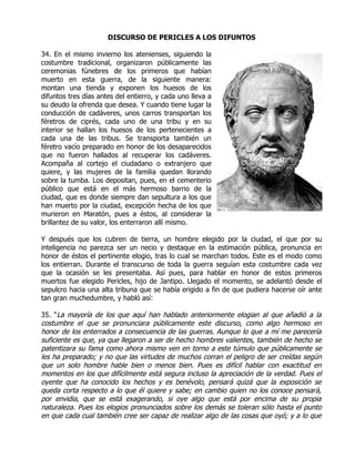 DISCURSO DE PERICLES A LOS DIFUNTOS

34. En el mismo invierno los atenienses, siguiendo la
costumbre tradicional, organizaron públicamente las
ceremonias fúnebres de los primeros que habían
muerto en esta guerra, de la siguiente manera:
montan una tienda y exponen los huesos de los
difuntos tres días antes del entierro, y cada uno lleva a
su deudo la ofrenda que desea. Y cuando tiene lugar la
conducción de cadáveres, unos carros transportan los
féretros de ciprés, cada uno de una tribu y en su
interior se hallan los huesos de los pertenecientes a
cada una de las tribus. Se transporta también un
féretro vacío preparado en honor de los desaparecidos
que no fueron hallados al recuperar los cadáveres.
Acompaña al cortejo el ciudadano o extranjero que
quiere, y las mujeres de la familia quedan llorando
sobre la tumba. Los depositan, pues, en el cementerio
público que está en el más hermoso barrio de la
ciudad, que es donde siempre dan sepultura a los que
han muerto por la ciudad, excepción hecha de los que
murieron en Maratón, pues a éstos, al considerar la
brillantez de su valor, los enterraron allí mismo.

Y después que los cubren de tierra, un hombre elegido por la ciudad, el que por su
inteligencia no parezca ser un necio y destaque en la estimación pública, pronuncia en
honor de éstos el pertinente elogio, tras lo cual se marchan todos. Este es el modo como
los entierran. Durante el transcurso de toda la guerra seguían esta costumbre cada vez
que la ocasión se les presentaba. Así pues, para hablar en honor de estos primeros
muertos fue elegido Pericles, hijo de Jantipo. Llegado el momento, se adelantó desde el
sepulcro hacia una alta tribuna que se había erigido a fin de que pudiera hacerse oír ante
tan gran muchedumbre, y habló así:

35. “La mayoría de los que aquí han hablado anteriormente elogian al que añadió a la
costumbre el que se pronunciara públicamente este discurso, como algo hermoso en
honor de los enterrados a consecuencia de las guerras. Aunque lo que a mí me parecería
suficiente es que, ya que llegaron a ser de hecho hombres valientes, también de hecho se
patentizara su fama como ahora mismo ven en torno a este túmulo que públicamente se
les ha preparado; y no que las virtudes de muchos corran el peligro de ser creídas según
que un solo hombre hable bien o menos bien. Pues es difícil hablar con exactitud en
momentos en los que difícilmente está segura incluso la apreciación de la verdad. Pues el
oyente que ha conocido los hechos y es benévolo, pensará quizá que la exposición se
queda corta respecto a lo que él quiere y sabe; en cambio quien no los conoce pensará,
por envidia, que se está exagerando, si oye algo que está por encima de su propia
naturaleza. Pues los elogios pronunciados sobre los demás se toleran sólo hasta el punto
en que cada cual también cree ser capaz de realizar algo de las cosas que oyó; y a lo que
 