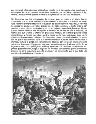 por encima de ellos sobrepasa, sintiendo ya envidia, no le dan crédito. Mas, puesto que a
los antiguos les pareció que ello estaba bien, es preciso que también yo, siguiendo la ley,
intente satisfacer lo más posible el deseo y la expectación de cada uno de vosotros.

36. Comenzaré por los antepasados, lo primero; pues es justo y al mismo tiempo
conveniente que en estos momentos se les conceda a ellos esta honra de su recuerdo.
Pues habitaron siempre este país en la sucesión de las generaciones hasta hoy, y libre nos
lo entregaron gracias a su valor. Dignos son de elogio aquéllos, y mucho más lo son
nuestros propios padres, pues adquiriendo no sin esfuerzo, además de lo que recibieron,
cuanto imperio tenemos, nos lo dejaron a nosotros, los de hoy en día. Y nosotros, los
mismos que aún vivimos y estamos en plena edad madura, en su mayor parte lo hemos
engrandecido, y hemos convertido nuestra ciudad en la más autárquica, tanto en lo
referente a la guerra como a la paz. De estas cosas pasaré por alto los hechos de guerra
con los que se adquirió cada cosa, o si nosotros mismos o nuestros padres rechazamos al
enemigo, bárbaro o griego, que valerosamente atacaba, por no querer extenderme ante
quienes ya lo conocen. En cambio, tras haber expuesto primero desde qué modo de ser
llegamos a ellos, y con qué régimen político y a partir de qué caracteres personales se hizo
grande, pasaré también, luego al elogio de los muertos, considerando que en el momento
presente no sería inoportuno que esto se dijera, y es conveniente que lo oiga toda esta
asamblea de ciudadanos y extranjeros.
 
