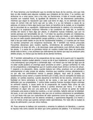 37. Pues tenemos una Constitución que no envidia las leyes de los vecinos, sino que más
bien es ella modelo para algunas ciudades que imitadora de los otros. Y su nombre, por
atribuirse no a unos pocos, sino a los más, es Democracia. A todo el mundo asiste, de
acuerdo con nuestras leyes, la igualdad de derechos en las disensiones particulares,
mientras que según la reputación que cada cual tiene en algo, no es estimado para las
cosas en común más por turno que por su valía, ni a su vez tampoco a causa de su
pobreza, al menos si tiene algo bueno que hacer en beneficio de la ciudad, se ve impedido
por la oscuridad de su reputación. Gobernamos liberalmente lo relativo a la comunidad, y
respecto a la suspicacia recíproca referente a las cuestiones de cada día, ni sentimos
envidia del vecino si hace algo por placer, ni añadimos nuevas molestias, que aun no
siendo penosas son lamentables de ver. Y al tratar los asuntos privados sin molestarnos,
tampoco transgredimos los asuntos públicos, más que nada por miedo, y por obediencia a
los que en cada ocasión desempeñan cargos públicos y a las leyes, y de entre ellas sobre
todo a las que están dadas en pro de los injustamente tratados, y a cuantas por ser leyes
no escritas comportan una vergüenza reconocida. 38. Y también nos hemos procurado
frecuentes descansos para nuestro espíritu, sirviéndonos de certámenes y sacrificios
celebrados a lo largo del año, y de decorosas casas particulares cuyo disfrute diario aleja
las penas. Y a causa de su grandeza entran en nuestra ciudad toda clase de productos
desde toda la tierra, y nos acontece que disfrutamos los bienes que aquí se producen para
deleite propio, no menos que los bienes de los demás hombres.

39. Y también sobresalimos en los preparativos de las cosas de la guerra por lo siguiente:
mantenemos nuestra ciudad abierta y nunca se da el que impidamos a nadie (expulsando
a los extranjeros) que pregunte o contemple algo —al menos que se trate de algo que de
no estar oculto pudiera un enemigo sacar provecho al verlo—, porque confiamos no más
en los preparativos y estratagemas que en nuestro propio buen ánimo a la hora de actuar.
Y respecto a la educación, éstos, cuando todavía son niños, practican con un esforzado
entrenamiento el valor propio de adultos, mientras que nosotros vivimos plácidamente y
no por ello nos enfrentamos menos a parejos peligros. Aquí está la prueba: los
lacedemonios nunca vienen a nuestro territorio por sí solos, sino en compañía de todos sus
aliados; en cambio nosotros, cuando atacamos el territorio de los vecinos, vencemos con
facilidad en tierra extranjera la mayoría de las veces, y eso que son gentes que se
defienden por sus propiedades. Y contra todas nuestras fuerzas reunidas ningún enemigo
se enfrentó todavía, a causa tanto de la preparación de nuestra flota como de que
enviamos a algunos de nosotros mismos a puntos diversos por tierra. Y si ellos se
enfrentan en algún sitio con una parte de los nuestros, si vencen se jactan de haber
rechazado unos pocos a todos los nuestros, y si son vencidos, haberlo sido por la totalidad.
Así pues, si con una cierta indolencia más que con el continuo entrenarse en penalidades,
y no con leyes más que con costumbres de valor queremos correr los riesgos, ocurre que
no sufrimos de antemano con los dolores venideros, y aparecemos llegando a lo mismo y
con no menos arrojo que quienes siempre están ejercitándose. Por todo ello la ciudad es
digna de admiración y aun por otros motivos.

40. Pues amamos la belleza con economía y amamos la sabiduría sin blandicia, y usamos
la riqueza más como ocasión de obrar que como jactancia de palabra. Y el reconocer que
 