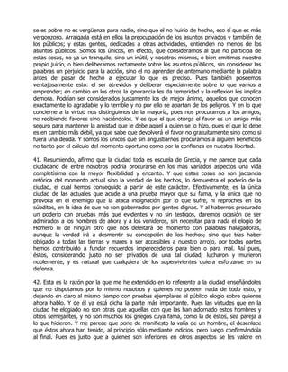 se es pobre no es vergüenza para nadie, sino que el no huirlo de hecho, eso sí que es más
vergonzoso. Arraigada está en ellos la preocupación de los asuntos privados y también de
los públicos; y estas gentes, dedicadas a otras actividades, entienden no menos de los
asuntos públicos. Somos los únicos, en efecto, que consideramos al que no participa de
estas cosas, no ya un tranquilo, sino un inútil, y nosotros mismos, o bien emitimos nuestro
propio juicio, o bien deliberamos rectamente sobre los asuntos públicos, sin considerar las
palabras un perjuicio para la acción, sino el no aprender de antemano mediante la palabra
antes de pasar de hecho a ejecutar lo que es preciso. Pues también poseemos
ventajosamente esto: el ser atrevidos y deliberar especialmente sobre lo que vamos a
emprender; en cambio en los otros la ignorancia les da temeridad y la reflexión les implica
demora. Podrían ser considerados justamente los de mejor ánimo, aquellos que conocen
exactamente lo agradable y lo terrible y no por ello se apartan de los peligros. Y en lo que
concierne a la virtud nos distinguimos de la mayoría, pues nos procuramos a los amigos,
no recibiendo favores sino haciéndolos. Y es que el que otorga el favor es un amigo más
seguro para mantener la amistad que le debe aquel a quien se lo hizo, pues el que lo debe
es en cambio más débil, ya que sabe que devolverá el favor no gratuitamente sino como si
fuera una deuda. Y somos los únicos que sin angustiarnos procuramos a alguien beneficios
no tanto por el cálculo del momento oportuno como por la confianza en nuestra libertad.

41. Resumiendo, afirmo que la ciudad toda es escuela de Grecia, y me parece que cada
ciudadano de entre nosotros podría procurarse en los más variados aspectos una vida
completísima con la mayor flexibilidad y encanto. Y que estas cosas no son jactancia
retórica del momento actual sino la verdad de los hechos, lo demuestra el poderío de la
ciudad, el cual hemos conseguido a partir de este carácter. Efectivamente, es la única
ciudad de las actuales que acude a una prueba mayor que su fama, y la única que no
provoca en el enemigo que la ataca indignación por lo que sufre, ni reproches en los
súbditos, en la idea de que no son gobernados por gentes dignas. Y al habernos procurado
un poderío con pruebas más que evidentes y no sin testigos, daremos ocasión de ser
admirados a los hombres de ahora y a los venideros, sin necesitar para nada el elogio de
Homero ni de ningún otro que nos deleitará de momento con palabras halagadoras,
aunque la verdad irá a desmentir su concepción de los hechos; sino que tras haber
obligado a todas las tierras y mares a ser accesibles a nuestro arrojo, por todas partes
hemos contribuido a fundar recuerdos imperecederos para bien o para mal. Así pues,
éstos, considerando justo no ser privados de una tal ciudad, lucharon y murieron
noblemente, y es natural que cualquiera de los supervivientes quiera esforzarse en su
defensa.

42. Esta es la razón por la que me he extendido en lo referente a la ciudad enseñándoles
que no disputamos por lo mismo nosotros y quienes no poseen nada de todo esto, y
dejando en claro al mismo tiempo con pruebas ejemplares el público elogio sobre quienes
ahora hablo. Y de él ya está dicha la parte más importante. Pues las virtudes que en la
ciudad he elogiado no son otras que aquellas con que las han adornado estos hombres y
otros semejantes, y no son muchos los griegos cuya fama, como la de éstos, sea pareja a
lo que hicieron. Y me parece que pone de manifiesto la valía de un hombre, el desenlace
que éstos ahora han tenido, al principio sólo mediante indicios, pero luego confirmándola
al final. Pues es justo que a quienes son inferiores en otros aspectos se les valore en
 