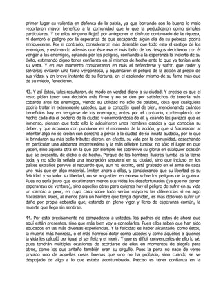 primer lugar su valentía en defensa de la patria, ya que borrando con lo bueno lo malo
reportaron mayor beneficio a la comunidad que lo que la perjudicaron como simples
particulares. Y de ellos ninguno flojeó por anteponer el disfrute continuado de la riqueza,
ni demoró el peligro por la esperanza de que escapando algún día de su pobreza podría
enriquecerse. Por el contrario, consideraron más deseable que todo esto el castigo de los
enemigos, y estimando además que éste era el más bello de los riesgos decidieron con él
vengar a los enemigos, optando por los peligros, confiando a la esperanza lo incierto de su
éxito, estimando digno tener confianza en sí mismos de hecho ante lo que ya tenían ante
su vista. Y en ese momento consideraron en más el defenderse y sufrir, que ceder y
salvarse; evitaron una fama vergonzosa, y aguantaron el peligro de la acción al precio de
sus vidas, y en breve instante de su Fortuna, en el esplendor mismo de su fama más que
de su miedo, fenecieron.

43. Y así éstos, tales resultaron, de modo en verdad digno a su ciudad. Y preciso es que el
resto pidan tener una decisión más firme y no se den por satisfechos de tenerla más
cobarde ante los enemigos, viendo su utilidad no sólo de palabra, cosa que cualquiera
podría tratar in extensoante ustedes, que la conocéis igual de bien, mencionando cuántos
beneficios hay en vengarse de los enemigos; antes por el contrario, contemplando de
hecho cada día el poderío de la ciudad y enamorándose de él, y cuando les parezca que es
inmenso, piensen que todo ello lo adquirieron unos hombres osados y que conocían su
deber, y que actuaron con pundonor en el momento de la acción; y que si fracasaban al
intentar algo no se creían con derecho a privar a la ciudad de su innata audacia, por lo que
le brindaron su más bello tributo: dieron, en efecto, su vida por la comunidad, cosechando
en particular una alabanza imperecedera y la más célebre tumba: no sólo el lugar en que
yacen, sino aquella otra en la que por siempre les sobrevive su gloria en cualquier ocasión
que se presente, de dicho o de hecho. Porque de los hombres ilustres tumba es la tierra
toda, y no sólo la señala una inscripción sepulcral en su ciudad, sino que incluso en los
países extraños pervive el recuerdo que, aun no escrito, está grabado en el alma de cada
uno más que en algo material. Imiten ahora a ellos, y considerando que su libertad es su
felicidad y su valor su libertad, no se angustien en exceso sobre los peligros de la guerra.
Pues no sería justo que escatimaran menos sus vidas los desafortunados (ya que no tienen
esperanzas de ventura), sino aquellos otros para quienes hay el peligro de sufrir en su vida
un cambio a peor, en cuyo caso sobre todo serían mayores las diferencias si en algo
fracasaran. Pues, al menos para un hombre que tenga dignidad, es más doloroso sufrir un
daño por propia cobardía que, estando en pleno vigor y lleno de esperanza común, la
muerte que llega sin sentirse.

44. Por esto precisamente no compadezco a ustedes, los padres de estos de ahora que
aquí están presentes, sino que más bien voy a consolarles. Pues ellos saben que han sido
educados en las más diversas experiencias. Y la felicidad es haber alcanzado, como éstos,
la muerte más honrosa, o el más honroso dolor como ustedes y como aquellos a quienes
la vida les calculó por igual el ser feliz y el morir. Y que es difícil convencerles de ello lo sé,
pues tendrán múltiples ocasiones de acordarse de ellos en momentos de alegría para
otros, como los que antaño también eran su orgullo. Pues la pena no nace de verse
privado uno de aquellas cosas buenas que uno no ha probado, sino cuando se ve
despojado de algo a lo que estaba acostumbrado. Preciso es tener confianza en la
 