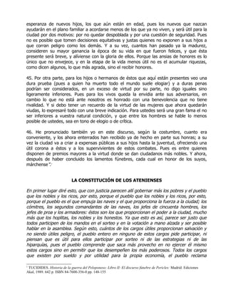 esperanza de nuevos hijos, los que aún están en edad, pues los nuevos que nazcan
ayudarán en el plano familiar a acordarse menos de los que ya no viven, y será útil para la
ciudad por dos motivos: por no quedar despoblada y por una cuestión de seguridad. Pues
no es posible que tomen decisiones equitativas y justas quienes no exponen a sus hijos a
que corran peligro como los demás. Y a su vez, cuantos han pasado ya la madurez,
consideren su mayor ganancia la época de su vida en que fueron felices, y que ésta
presente será breve, y alíviense con la gloria de ellos. Porque las ansias de honores es lo
único que no envejece, y en la etapa de la vida menos útil no es el acumular riquezas,
como dicen algunos, lo que más agrada, sino el recibir honores.

45. Por otra parte, para los hijos o hermanos de éstos que aquí están presentes veo una
dura prueba (pues a quien ha muerto todo el mundo suele elogiar) y a duras penas
podrían ser considerados, en un exceso de virtud por su parte, no digo iguales sino
ligeramente inferiores. Pues para los vivos queda la envidia ante sus adversarios, en
cambio lo que no está ante nosotros es honrado con una benevolencia que no tiene
rivalidad. Y si debo tener un recuerdo de la virtud de las mujeres que ahora quedarán
viudas, lo expresaré todo con una breve indicación. Para ustedes será una gran fama el no
ser inferiores a vuestra natural condición, y que entre los hombres se hable lo menos
posible de ustedes, sea en tono de elogio o de crítica.

46. He pronunciado también yo en este discurso, según la costumbre, cuanto era
conveniente, y los ahora enterrados han recibido ya de hecho en parte sus honras; a su
vez la ciudad va a criar a expensas públicas a sus hijos hasta la juventud, ofreciendo una
útil corona a éstos y a los supervivientes de estos combates. Pues es entre quienes
disponen de premios mayores a la virtud donde se dan ciudadanos más nobles. Y ahora,
después de haber concluido los lamentos fúnebres, cada cual en honor de los suyos,
márchense”.1


                            LA CONSTITUCIÓN DE LOS ATENIENSES

En primer lugar diré esto, que con justicia parecen allí gobernar más los pobres y el pueblo
que los nobles y los ricos, por esto, porque el pueblo que los nobles y los ricos, por esto,
porque el pueblo es el que empuja las naves y el que proporciona la fuerza a la ciudad; los
cómitres, los segundos comandantes de las naves, los jefes de cincuenta hombres, los
jefes de proa y los armadores: éstos son los que proporcionan el poder a la ciudad, mucho
más que los hoplitas, los nobles y los honestos. Ya que esto es así, parece ser justo que
todos participen de los mandos en el sorteo y en la votación a mano alzada y ser posible
hablar en la asamblea. Según esto, cuántos de los cargos útiles proporcionan salvación y
no siendo útiles peligro, el pueblo entero en ninguno de estos cargos pide participar, ni
piensan que es útil para ellos participar por sorteo ni de las estrategias ni de las
hiparquías, pues el pueblo comprende que saca más provecho en no ejercer él mismo
estos cargos sino en permitir que los desempeñen los más poderosos. Todos los cargos
que existen por sueldo y por utilidad para la propia economía, el pueblo reclama

1
 TUCIDIDES. Historia de la guerra del Peloponeso: Libro II: El discurso fúnebre de Pericles: Madrid: Ediciones
Akal, 1989. 642 p. ISBN 84-7600-356-0 pp. 148-155
 