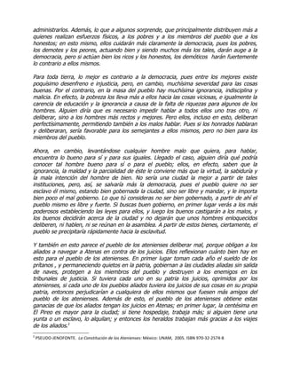 administrarlos. Además, lo que a algunos sorprende, que principalmente distribuyen más a
quienes realizan esfuerzos físicos, a los pobres y a los miembros del pueblo que a los
honestos; en esto mismo, ellos cuidarán más claramente la democracia, pues los pobres,
los demotes y los peores, actuando bien y siendo muchos más los tales, darán auge a la
democracia, pero si actúan bien los ricos y los honestos, los demóticos harán fuertemente
lo contrario a ellos mismos.

Para toda tierra, lo mejor es contrario a la democracia, pues entre los mejores existe
poquísimo desenfreno e injusticia, pero, en cambio, muchísima severidad para las cosas
buenas. Por el contrario, en la masa del pueblo hay muchísima ignorancia, indisciplina y
malicia. En efecto, la pobreza los lleva más a ellos hacia las cosas viciosas, e igualmente la
carencia de educación y la ignorancia a causa de la falta de riquezas para algunos de los
hombres. Alguien diría que es necesario impedir hablar a todos ellos uno tras otro, ni
deliberar, sino a los hombres más rectos y mejores. Pero ellos, incluso en esto, deliberan
perfectísimamente, permitiendo también a los malos hablar. Pues si los honrados hablaran
y deliberaran, sería favorable para los semejantes a ellos mismos, pero no bien para los
miembros del pueblo.

Ahora, en cambio, levantándose cualquier hombre malo que quiera, para hablar,
encuentra lo bueno para sí y para sus iguales. Llegado el caso, alguien diría qué podría
conocer tal hombre bueno para sí o para el pueblo; ellos, en efecto, saben que la
ignorancia, la maldad y la parcialidad de éste le conviene más que la virtud, la sabiduría y
la mala intención del hombre de bien. No sería una ciudad la mejor a partir de tales
instituciones, pero, así, se salvaría más la democracia, pues el pueblo quiere no ser
esclavo él mismo, estando bien gobernada la ciudad, sino ser libre y mandar, y le importa
bien poco el mal gobierno. Lo que tú consideras no ser bien gobernado, a partir de ahí el
pueblo mismo es libre y fuerte. Si buscas buen gobierno, en primer lugar verás a los más
poderosos estableciendo las leyes para ellos, y luego los buenos castigarán a los malos, y
los buenos decidirán acerca de la ciudad y no dejarán que unos hombres enloquecidos
deliberen, ni hablen, ni se reúnan en la asamblea. A partir de estos bienes, ciertamente, el
pueblo se precipitaría rápidamente hacia la esclavitud.

Y también en esto parece el pueblo de los atenienses deliberar mal, porque obligan a los
aliados a navegar a Atenas en contra de los juicios. Ellos reflexionan cuánto bien hay en
esto para el pueblo de los atenienses. En primer lugar toman cada año el sueldo de los
prítanos , y permaneciendo quietos en la patria, gobiernan a las ciudades aliadas sin salida
de naves, protegen a los miembros del pueblo y destruyen a los enemigos en los
tribunales de justicia. Si tuviera cada uno en su patria los juicios, oprimidos por los
atenienses, si cada uno de los pueblos aliados tuviera los juicios de sus cosas en su propia
patria, entonces perjudicarían a cualquiera de ellos mismos que fuesen más amigos del
pueblo de los atenienses. Además de esto, el pueblo de los atenienses obtiene estas
ganacias de que los aliados tengan los juicios en Atenas; en primer lugar, la centésima en
El Pireo es mayor para la ciudad; si tiene hospedaje, trabaja más; si alguien tiene una
yunta o un esclavo, lo alquilan; y entonces los heraldos trabajan más gracias a los viajes
de los aliados.2
2
    PSEUDO-JENOFONTE. La Constitución de los Atenienses: México: UNAM, 2005. ISBN 970-32-2574-8
 