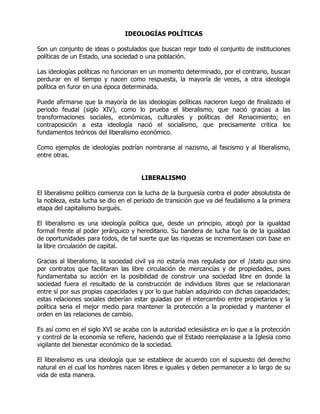 IDEOLOGÍAS POLÍTICAS

Son un conjunto de ideas o postulados que buscan regir todo el conjunto de instituciones
políticas de un Estado, una sociedad o una población.

Las ideologías políticas no funcionan en un momento determinado, por el contrario, buscan
perdurar en el tiempo y nacen como respuesta, la mayoría de veces, a otra ideología
política en furor en una época determinada.

Puede afirmarse que la mayoría de las ideologías políticas nacieron luego de finalizado el
periodo feudal (siglo XIV), como lo prueba el liberalismo, que nació gracias a las
transformaciones sociales, económicas, culturales y políticas del Renacimiento; en
contraposición a esta ideología nació el socialismo, que precisamente critica los
fundamentos teóricos del liberalismo económico.

Como ejemplos de ideologías podrían nombrarse al nazismo, al fascismo y al liberalismo,
entre otras.


                                     LIBERALISMO

El liberalismo político comienza con la lucha de la burguesía contra el poder absolutista de
la nobleza, esta lucha se dio en el período de transición que va del feudalismo a la primera
etapa del capitalismo burgués.

El liberalismo es una ideología política que, desde un principio, abogó por la igualdad
formal frente al poder jerárquico y hereditario. Su bandera de lucha fue la de la igualdad
de oportunidades para todos, de tal suerte que las riquezas se incrementasen con base en
la libre circulación de capital.

Gracias al liberalismo, la sociedad civil ya no estaría mas regulada por el |statu quo sino
por contratos que facilitaran las libre circulación de mercancías y de propiedades, pues
fundamentaba su acción en la posibilidad de construir una sociedad libre en donde la
sociedad fuera el resultado de la construcción de individuos libres que se relacionaran
entre sí por sus propias capacidades y por lo que habían adquirido con dichas capacidades;
estas relaciones sociales deberían estar guiadas por el intercambio entre propietarios y la
política seria el mejor medio para mantener la protección a la propiedad y mantener el
orden en las relaciones de cambio.

Es así como en el siglo XVI se acaba con la autoridad eclesiástica en lo que a la protección
y control de la economía se refiere, haciendo que el Estado reemplazase a la Iglesia como
vigilante del bienestar económico de la sociedad.

El liberalismo es una ideología que se establece de acuerdo con el supuesto del derecho
natural en el cual los hombres nacen libres e iguales y deben permanecer a lo largo de su
vida de esta manera.
 