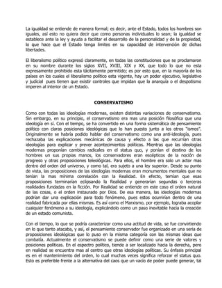 La igualdad se entiende de manera formal; es decir, ante el Estado, todos los hombres son
iguales, así esto no quiera decir que como personas individuales lo sean; la igualdad se
establece ante la ley y ayuda a facilitar el desarrollo de la personalidad y de la propiedad,
lo que hace que el Estado tenga limites en su capacidad de intervención de dichas
libertades.

El liberalismo político expresó claramente, en todas las constituciones que se proclamaron
en su nombre durante los siglos XVII, XVIII, XIX y XX, que todo lo que no esta
expresamente prohibido esta tácitamente permitido; es por esto que, en la mayoría de los
países en los cuales el liberalismo político esta vigente, hay un poder ejecutivo, legislativo
y judicial pues tienen que existir controles que impidan que la anarquía o el despotismo
imperen al interior de un Estado.


                                    CONSERVATISMO

Como con todas las ideologías modernas, existen distintas variaciones de conservatismo.
Sin embargo, en su principio, el conservatismo era mas una posición filosófica que una
ideología en sí. Con el tiempo, se ha convertido en una forma sistemática de pensamiento
político con claras posiciones ideológicas que lo han puesto junto a los otros “ismos”.
Originalmente se habría podido hablar del conservatismo como una anti-ideología, pues
rechazaba las explicaciones mecánicas de causa y efecto a las que recurrían otras
ideologías para explicar y prever acontecimientos políticos. Mientras que las ideologías
modernas proponían cambios radicales en el status quo, y ponían el destino de los
hombres un sus propias manos, los conservadores eran escépticos de la noción de
progreso y otras proposiciones teleológicas. Para ellos, el hombre era solo un actor mas
dentro del orden del universo, y como tal, era sujeto a una ley superior. Desde su punto
de vista, las proposiciones de las ideologías modernas eran monumentos mentales que no
tenían la mas mínima correlación con la Realidad. En efecto, temían que esas
proposiciones terminarían eclipsando la Realidad y generarían segundas o terceras
realidades fundadas en la ficción. Por Realidad se entiende en este caso el orden natural
de las cosas, o el orden instaurado por Dios. De esa manera, las ideologías modernas
podrían dar una explicación para todo fenómeno, pues estos ocurrirían dentro de una
realidad fabricada por ellas mismas. Es así como el Marxismo, por ejemplo, lograba acoplar
cualquier fenómeno a su ideología, explicándolo como un paso inevitable hacia la creación
de un estado comunista.

Con el tiempo, lo que se podría caracterizar como una actitud de vida, se fue convirtiendo
en lo que tanto atacaba, y así, el pensamiento conservador fue organizado en una seria de
proposiciones ideológicas que lo puso en la misma categoría con las mismas ideas que
combatía. Actualmente el conservatismo se puede definir como una serie de valores y
posiciones políticas. En el espectro político, tiende a ser localizado hacia la derecha, pero
en realidad se encuentra mas al centro que otras ideologías políticas. Su énfasis principal
es en el mantenimiento del orden, lo cual muchas veces significa reforzar el status quo.
Esto es preferible frente a la alternativa del caos que un vacío de poder puede generar, tal
 