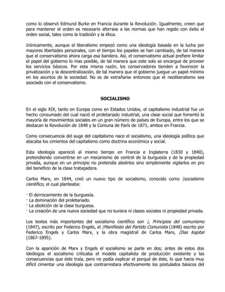 como lo observó Edmund Burke en Francia durante la Revolución. Igualmente, creen que
para mantener el orden es necesario aferrase a las normas que han regido con éxito el
orden social, tales como la tradición y la ética.

Irónicamente, aunque el liberalismo empezó como una ideología basada en la lucha por
mayores libertades personales, con el tiempo los papeles se han cambiado, de tal manera
que el conservatismo ahora carga esa bandera. Así, el conservatismo actual prefiere limitar
el papel del gobierno lo mas posible, de tal manera que este solo se encargue de proveer
los servicios básicos. Por esta misma razón, los conservadores tienden a favorecer la
privatización y la descentralización, de tal manera que el gobierno juegue un papel mínimo
en los asuntos de la sociedad. No es de extrañarse entonces que el neoliberalismo sea
asociado con el conservatismo.


                                        SOCIALISMO

En el siglo XIX, tanto en Europa como en Estados Unidos, el capitalismo industrial fue un
hecho consumado del cual nació el proletariado industrial, una clase social que fomentó la
mayoría de movimientos sociales en un gran número de países de Europa, entre los que se
destacan la Revolución de 1848 y la Comuna de París de 1871, ambos en Francia.

Como consecuencia del auge del capitalismo nace el socialismo, una ideología política que
atacaba los cimientos del capitalismo como doctrina económica y social.

Esta ideología apareció al mismo tiempo en Francia e Inglaterra (1830 y 1840),
pretendiendo convertirse en un mecanismo de control de la burguesía y de la propiedad
privada, aunque en un principio no pretendía abolirlos sino simplemente vigilarlos en pro
del beneficio de la clase trabajadora.

Carlos Marx, en 1844, creó un nuevo tipo de socialismo, conocido como |socialismo
científico, el cual planteaba:

·   El derrocamiento de la burguesía.
·   La dominación del proletariado.
·   La abolición de la clase burguesa.
·   La creación de una nueva sociedad que no tuviera ni clases sociales ni propiedad privada.

Los textos más importantes del socialismo científico son |, Principios del comunismo
(1847), escrito por Federico Engels, el |Manifiesto del Partido Comunista (1848) escrito por
Federico Engels y Carlos Marx, y la obra magistral de Carlos Marx, |Das Kapital
(1867-1895).

Con la aparición de Marx y Engels el socialismo se parte en dos; antes de estos dos
ideólogos el socialismo criticaba el modelo capitalista de producción existente y las
consecuencias que éste traía, pero no podía explicar el porqué de éste, lo que hacia muy
difícil cimentar una ideología que contrarrestara efectivamente los postulados básicos del
 