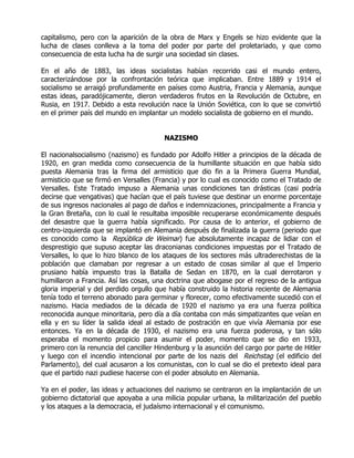 capitalismo, pero con la aparición de la obra de Marx y Engels se hizo evidente que la
lucha de clases conlleva a la toma del poder por parte del proletariado, y que como
consecuencia de esta lucha ha de surgir una sociedad sin clases.

En el año de 1883, las ideas socialistas habían recorrido casi el mundo entero,
caracterizándose por la confrontación teórica que implicaban. Entre 1889 y 1914 el
socialismo se arraigó profundamente en países como Austria, Francia y Alemania, aunque
estas ideas, paradójicamente, dieron verdaderos frutos en la Revolución de Octubre, en
Rusia, en 1917. Debido a esta revolución nace la Unión Soviética, con lo que se convirtió
en el primer país del mundo en implantar un modelo socialista de gobierno en el mundo.


                                        NAZISMO

El nacionalsocialismo (nazismo) es fundado por Adolfo Hitler a principios de la década de
1920, en gran medida como consecuencia de la humillante situación en que había sido
puesta Alemania tras la firma del armisticio que dio fin a la Primera Guerra Mundial,
armisticio que se firmó en Versalles (Francia) y por lo cual es conocido como el Tratado de
Versalles. Este Tratado impuso a Alemania unas condiciones tan drásticas (casi podría
decirse que vengativas) que hacían que el país tuviese que destinar un enorme porcentaje
de sus ingresos nacionales al pago de daños e indemnizaciones, principalmente a Francia y
la Gran Bretaña, con lo cual le resultaba imposible recuperarse económicamente después
del desastre que la guerra había significado. Por causa de lo anterior, el gobierno de
centro-izquierda que se implantó en Alemania después de finalizada la guerra (periodo que
es conocido como la |República de Weimar) fue absolutamente incapaz de lidiar con el
desprestigio que supuso aceptar las draconianas condiciones impuestas por el Tratado de
Versalles, lo que lo hizo blanco de los ataques de los sectores más ultraderechistas de la
población que clamaban por regresar a un estado de cosas similar al que el Imperio
prusiano había impuesto tras la Batalla de Sedan en 1870, en la cual derrotaron y
humillaron a Francia. Así las cosas, una doctrina que abogase por el regreso de la antigua
gloria imperial y del perdido orgullo que había construido la historia reciente de Alemania
tenía todo el terreno abonado para germinar y florecer, como efectivamente sucedió con el
nazismo. Hacia mediados de la década de 1920 el nazismo ya era una fuerza política
reconocida aunque minoritaria, pero día a día contaba con más simpatizantes que veían en
ella y en su líder la salida ideal al estado de postración en que vivía Alemania por ese
entonces. Ya en la década de 1930, el nazismo era una fuerza poderosa, y tan sólo
esperaba el momento propicio para asumir el poder, momento que se dio en 1933,
primero con la renuncia del canciller Hindenburg y la asunción del cargo por parte de Hitler
y luego con el incendio intencional por parte de los nazis del |Reichstag (el edificio del
Parlamento), del cual acusaron a los comunistas, con lo cual se dio el pretexto ideal para
que el partido nazi pudiese hacerse con el poder absoluto en Alemania.

Ya en el poder, las ideas y actuaciones del nazismo se centraron en la implantación de un
gobierno dictatorial que apoyaba a una milicia popular urbana, la militarización del pueblo
y los ataques a la democracia, el judaísmo internacional y el comunismo.
 