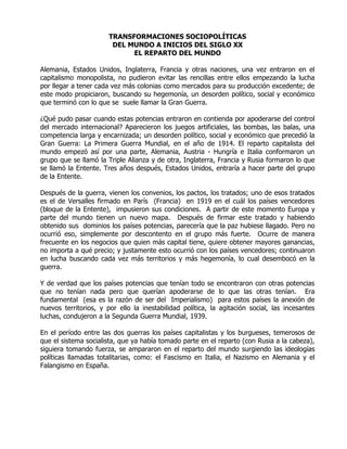 TRANSFORMACIONES SOCIOPOLÍTICAS
                        DEL MUNDO A INICIOS DEL SIGLO XX
                             EL REPARTO DEL MUNDO

Alemania, Estados Unidos, Inglaterra, Francia y otras naciones, una vez entraron en el
capitalismo monopolista, no pudieron evitar las rencillas entre ellos empezando la lucha
por llegar a tener cada vez más colonias como mercados para su producción excedente; de
este modo propiciaron, buscando su hegemonía, un desorden político, social y económico
que terminó con lo que se suele llamar la Gran Guerra.

¿Qué pudo pasar cuando estas potencias entraron en contienda por apoderarse del control
del mercado internacional? Aparecieron los juegos artificiales, las bombas, las balas, una
competencia larga y encarnizada; un desorden político, social y económico que precedió la
Gran Guerra: La Primera Guerra Mundial, en el año de 1914. El reparto capitalista del
mundo empezó así por una parte, Alemania, Austria - Hungría e Italia conformaron un
grupo que se llamó la Triple Alianza y de otra, Inglaterra, Francia y Rusia formaron lo que
se llamó la Entente. Tres años después, Estados Unidos, entraría a hacer parte del grupo
de la Entente.

Después de la guerra, vienen los convenios, los pactos, los tratados; uno de esos tratados
es el de Versalles firmado en París (Francia) en 1919 en el cuál los países vencedores
(bloque de la Entente), impusieron sus condiciones. A partir de este momento Europa y
parte del mundo tienen un nuevo mapa. Después de firmar este tratado y habiendo
obtenido sus dominios los países potencias, parecería que la paz hubiese llagado. Pero no
ocurrió eso, simplemente por descontento en el grupo más fuerte. Ocurre de manera
frecuente en los negocios que quien más capital tiene, quiere obtener mayores ganancias,
no importa a qué precio; y justamente esto ocurrió con los países vencedores; continuaron
en lucha buscando cada vez más territorios y más hegemonía, lo cual desembocó en la
guerra.

Y de verdad que los países potencias que tenían todo se encontraron con otras potencias
que no tenían nada pero que querían apoderarse de lo que las otras tenían. Era
fundamental (esa es la razón de ser del Imperialismo) para estos países la anexión de
nuevos territorios, y por ello la inestabilidad política, la agitación social, las incesantes
luchas, condujeron a la Segunda Guerra Mundial, 1939.

En el período entre las dos guerras los países capitalistas y los burgueses, temerosos de
que el sistema socialista, que ya había tomado parte en el reparto (con Rusia a la cabeza),
siguiera tomando fuerza, se ampararon en el reparto del mundo surgiendo las ideologías
políticas llamadas totalitarias, como: el Fascismo en Italia, el Nazismo en Alemania y el
Falangismo en España.
 