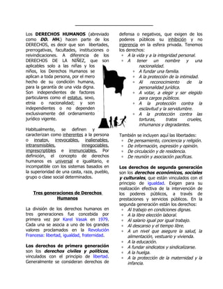 ____________________________

Los DERECHOS HUMANOS (abreviado               defensa o negativos, que exigen de los
como DD. HH.) hacen parte de los              poderes públicos su inhibición y no
DERECHOS, es decir que son libertades,        injerencia en la esfera privada. Tenemos
prerrogativas, facultades, instituciones o    los derechos:
reivindicaciones. A diferencia de los          ∗ A la vida y a la integridad personal.
DERECHOS DE LA NIÑEZ, que son                  ∗ A tener un           nombre y una
aplicables solo a las niñas y los                       nacionalidad.
niños, los Derechos Humanos se                       ∗ A fundar una familia.
aplican a toda persona, por el mero                  ∗ A la protección de la intimidad.
hecho de su condición humana,                        ∗ Al     reconocimiento     de     la
para la garantía de una vida digna.                     personalidad jurídica.
Son independientes de factores                       ∗ A votar, a elegir y ser elegido
particulares como el estatus, sexo,                     para cargos públicos.
etnia o nacionalidad; y son                          ∗ A la protección contra la
independientes o no dependen                            esclavitud y la servidumbre.
exclusivamente del ordenamiento                      ∗ A la protección contra las
jurídico vigente.                                       torturas,      tratos    crueles,
                                                        inhumanos y degradantes.
Habitualmente, se definen y
caracterizan como inherentes a la persona     También se incluyen aquí las libertades:
o innatos, irrevocables, inalienables,         ∗ De pensamiento, conciencia y religión.
intransmisibles,             innegociables,    ∗ De información, expresión y opinión.
imprescriptibles e irrenunciables. Por         ∗ De circulación y de residencia.
definición, el concepto de derechos            ∗ De reunión y asociación pacíficas.
humanos es universal e igualitario, e
incompatible con los sistemas basados en      Los derechos de segunda generación
la superioridad de una casta, raza, pueblo,   son los derechos económicos, sociales
grupo o clase social determinados.            y culturales, que están vinculados con el
                                              principio de igualdad. Exigen para su
                                              realización efectiva de la intervención de
   Tres generaciones de Derechos              los poderes públicos, a través de
             Humanos                          prestaciones y servicios públicos. En la
                                              segunda generación están los derechos:
La división de los derechos humanos en         ∗ Al trabajo en condiciones dignas.
tres generaciones fue concebida por            ∗ A la libre elección laboral.
primera vez por Karel Vasak en 1979.           ∗ Al salario igual por igual trabajo.
Cada una se asocia a uno de los grandes        ∗ Al descanso y el tiempo libre.
valores proclamados en la Revolución           ∗ A un nivel que asegure la salud, la
Francesa: libertad, igualdad, fraternidad.         alimentación, vestuario y vivienda.
                                               ∗ A la educación.
Los derechos de primera       generación       ∗ A fundar sindicatos y sindicalizarse.
son los derechos civiles      y políticos,     ∗ A la huelga.
vinculados con el principio    de libertad.    ∗ A la protección de la maternidad y la
Generalmente se consideran    derechos de          infancia.
 
