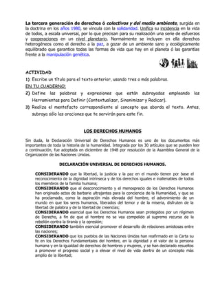 La tercera generación de derechos ó colectivos y del medio ambiente, surgida en
la doctrina en los años 1980, se vincula con la solidaridad. Unifica su incidencia en la vida
de todos, a escala universal, por lo que precisan para su realización una serie de esfuerzos
y cooperaciones en un nivel planetario. Normalmente se incluyen en ella derechos
heterogéneos como el derecho a la paz, a gozar de un ambiente sano y ecológicamente
equilibrado que garantice todas las formas de vida que hay en el planeta ó las garantías
frente a la manipulación genética.



ACTIVIDAD
1) Escribe un título para el texto anterior, usando tres o más palabras.
EN TU CUADERNO:
2) Define    las   palabras    y    expresiones   que    están   subrayadas     empleando         las
   Herramientas para Definir (Contextualizar, Sinonimizar y Radicar).
3) Realiza el mentefacto correspondiente al concepto que aborda el texto. Antes,
   subraya sólo las oraciones que te servirán para este fin.


                                   LOS DERECHOS HUMANOS

Sin duda, la Declaración Universal de Derechos Humanos es uno de los documentos más
importantes de toda la historia de la humanidad. Integrada por los 30 artículos que se pueden leer
a continuación, fue adoptada en diciembre de 1948 por resolución de la Asamblea General de la
Organización de las Naciones Unidas.

                   DECLARACIÓN UNIVERSAL DE DERECHOS HUMANOS.

     CONSIDERANDO que la libertad, la justicia y la paz en el mundo tienen por base el
     reconocimiento de la dignidad intrínseca y de los derechos iguales e inalienables de todos
     los miembros de la familia humana;
     CONSIDERANDO que el desconocimiento y el menosprecio de los Derechos Humanos
     han originado actos de barbarie ultrajantes para la conciencia de la Humanidad, y que se
     ha proclamado, como la aspiración más elevada del hombre, el advenimiento de un
     mundo en que los seres humanos, liberados del temor y de la miseria, disfruten de la
     libertad de palabra y de la libertad de creencias;
     CONSIDERANDO esencial que los Derechos Humanos sean protegidos por un régimen
     de Derecho, a fin de que el hombre no se vea compelido al supremo recurso de la
     rebelión contra la tiranía y la opresión;
     CONSIDERANDO también esencial promover el desarrollo de relaciones amistosas entre
     las naciones;
     CONSIDERANDO que los pueblos de las Naciones Unidas han reafirmado en la Carta su
     fe en los Derechos Fundamentales del hombre, en la dignidad y el valor de la persona
     humana y en la igualdad de derechos de hombres y mujeres, y se han declarado resueltos
     a promover el progreso social y a elevar el nivel de vida dentro de un concepto más
     amplio de la libertad;
 